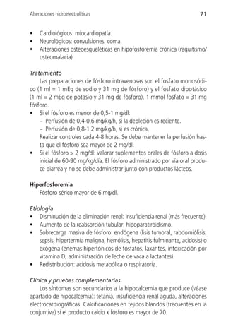Alteraciones hidroelectrolíticas                                          71


•    Cardiológicos: miocardiopatía.
•    Neurológicos: convulsiones, coma.
•    Alteraciones osteoesqueléticas en hipofosforemia crónica (raquitismo/
     osteomalacia).

Tratamiento
    Las preparaciones de fósforo intravenosas son el fosfato monosódi-
co (1 ml = 1 mEq de sodio y 31 mg de fósforo) y el fosfato dipotásico
(1 ml = 2 mEq de potasio y 31 mg de fósforo). 1 mmol fosfato = 31 mg
fósforo.
• Si el fósforo es menor de 0,5-1 mg/dl:
    – Perfusión de 0,4-0,6 mg/kg/h, si la depleción es reciente.
    – Perfusión de 0,8-1,2 mg/kg/h, si es crónica.
    Realizar controles cada 4-8 horas. Se debe mantener la perfusión has-
    ta que el fósforo sea mayor de 2 mg/dl.
• Si el fósforo > 2 mg/dl: valorar suplementos orales de fósforo a dosis
    inicial de 60-90 mg/kg/día. El fósforo administrado por vía oral produ-
    ce diarrea y no se debe administrar junto con productos lácteos.

Hiperfosforemia
   Fósforo sérico mayor de 6 mg/dl.

Etiología
• Disminución de la eliminación renal: Insuficiencia renal (más frecuente).
• Aumento de la reabsorción tubular: hipoparatiroidismo.
• Sobrecarga masiva de fósforo: endógena (lisis tumoral, rabdomiólisis,
    sepsis, hipertermia maligna, hemólisis, hepatitis fulminante, acidosis) o
    exógena (enemas hipertónicos de fosfatos, laxantes, intoxicación por
    vitamina D, administración de leche de vaca a lactantes).
• Redistribución: acidosis metabólica o respiratoria.

Clínica y pruebas complementarias
    Los síntomas son secundarios a la hipocalcemia que produce (véase
apartado de hipocalcemia): tetania, insuficiencia renal aguda, alteraciones
electrocardiográficas. Calcificaciones en tejidos blandos (frecuentes en la
conjuntiva) si el producto calcio x fósforo es mayor de 70.
 