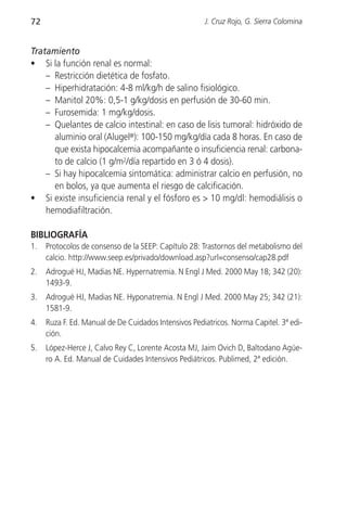 72                                                    J. Cruz Rojo, G. Sierra Colomina


Tratamiento
• Si la función renal es normal:
    – Restricción dietética de fosfato.
    – Hiperhidratación: 4-8 ml/kg/h de salino fisiológico.
    – Manitol 20%: 0,5-1 g/kg/dosis en perfusión de 30-60 min.
    – Furosemida: 1 mg/kg/dosis.
    – Quelantes de calcio intestinal: en caso de lisis tumoral: hidróxido de
      aluminio oral (Alugel®): 100-150 mg/kg/día cada 8 horas. En caso de
      que exista hipocalcemia acompañante o insuficiencia renal: carbona-
      to de calcio (1 g/m2/día repartido en 3 ó 4 dosis).
    – Si hay hipocalcemia sintomática: administrar calcio en perfusión, no
      en bolos, ya que aumenta el riesgo de calcificación.
• Si existe insuficiencia renal y el fósforo es > 10 mg/dl: hemodiálisis o
    hemodiafiltración.

BIBLIOGRAFÍA
1.   Protocolos de consenso de la SEEP: Capítulo 28: Trastornos del metabolismo del
     calcio. http://www.seep.es/privado/download.asp?url=consenso/cap28.pdf
2.   Adrogué HJ, Madias NE. Hypernatremia. N Engl J Med. 2000 May 18; 342 (20):
     1493-9.
3.   Adrogué HJ, Madias NE. Hyponatremia. N Engl J Med. 2000 May 25; 342 (21):
     1581-9.
4.   Ruza F. Ed. Manual de De Cuidados Intensivos Pediatricos. Norma Capitel. 3ª edi-
     ción.
5.   López-Herce J, Calvo Rey C, Lorente Acosta MJ, Jaim Ovich D, Baltodano Agüe-
     ro A. Ed. Manual de Cuidades Intensivos Pediátricos. Publimed, 2ª edición.
 