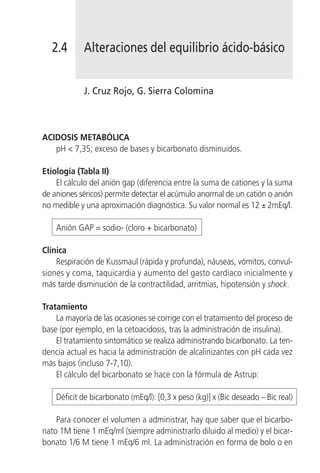 2.4       Alteraciones del equilibrio ácido-básico


            J. Cruz Rojo, G. Sierra Colomina



ACIDOSIS METABÓLICA
   pH < 7,35; exceso de bases y bicarbonato disminuidos.

Etiología (Tabla II)
    El cálculo del anión gap (diferencia entre la suma de cationes y la suma
de aniones séricos) permite detectar el acúmulo anormal de un catión o anión
no medible y una aproximación diagnóstica. Su valor normal es 12 ± 2mEq/l.

    Anión GAP = sodio- (cloro + bicarbonato)

Clínica
    Respiración de Kussmaul (rápida y profunda), náuseas, vómitos, convul-
siones y coma, taquicardia y aumento del gasto cardiaco inicialmente y
más tarde disminución de la contractilidad, arritmias, hipotensión y shock.

Tratamiento
    La mayoría de las ocasiones se corrige con el tratamiento del proceso de
base (por ejemplo, en la cetoacidosis, tras la administración de insulina).
    El tratamiento sintomático se realiza administrando bicarbonato. La ten-
dencia actual es hacia la administración de alcalinizantes con pH cada vez
más bajos (incluso 7-7,10).
    El cálculo del bicarbonato se hace con la fórmula de Astrup:

    Déficit de bicarbonato (mEq/l): [0,3 x peso (kg)] x (Bic deseado – Bic real)

    Para conocer el volumen a administrar, hay que saber que el bicarbo-
nato 1M tiene 1 mEq/ml (siempre administrarlo diluido al medio) y el bicar-
bonato 1/6 M tiene 1 mEq/6 ml. La administración en forma de bolo o en
 