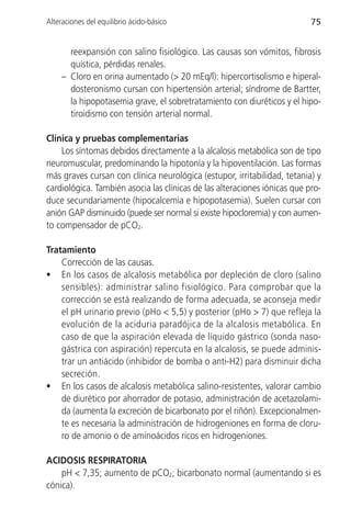 Alteraciones del equilibrio ácido-básico                                   75


       reexpansión con salino fisiológico. Las causas son vómitos, fibrosis
       quística, pérdidas renales.
     – Cloro en orina aumentado (> 20 mEq/l): hipercortisolismo e hiperal-
       dosteronismo cursan con hipertensión arterial; síndrome de Bartter,
       la hipopotasemia grave, el sobretratamiento con diuréticos y el hipo-
       tiroidismo con tensión arterial normal.

Clínica y pruebas complementarias
    Los síntomas debidos directamente a la alcalosis metabólica son de tipo
neuromuscular, predominando la hipotonía y la hipoventilación. Las formas
más graves cursan con clínica neurológica (estupor, irritabilidad, tetania) y
cardiológica. También asocia las clínicas de las alteraciones iónicas que pro-
duce secundariamente (hipocalcemia e hipopotasemia). Suelen cursar con
anión GAP disminuido (puede ser normal si existe hipocloremia) y con aumen-
to compensador de pCO2.

Tratamiento
    Corrección de las causas.
• En los casos de alcalosis metabólica por depleción de cloro (salino
    sensibles): administrar salino fisiológico. Para comprobar que la
    corrección se está realizando de forma adecuada, se aconseja medir
    el pH urinario previo (pHo < 5,5) y posterior (pHo > 7) que refleja la
    evolución de la aciduria paradójica de la alcalosis metabólica. En
    caso de que la aspiración elevada de líquido gástrico (sonda naso-
    gástrica con aspiración) repercuta en la alcalosis, se puede adminis-
    trar un antiácido (inhibidor de bomba o anti-H2) para disminuir dicha
    secreción.
• En los casos de alcalosis metabólica salino-resistentes, valorar cambio
    de diurético por ahorrador de potasio, administración de acetazolami-
    da (aumenta la excreción de bicarbonato por el riñón). Excepcionalmen-
    te es necesaria la administración de hidrogeniones en forma de cloru-
    ro de amonio o de aminoácidos ricos en hidrogeniones.

ACIDOSIS RESPIRATORIA
    pH < 7,35; aumento de pCO2; bicarbonato normal (aumentando si es
cónica).
 