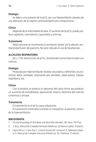 76                                                     J. Cruz Rojo, G. Sierra Colomina


Etiología
    Se debe a una aumento de la pCO2 por una hipoventilación alveolar y/o
una alteración de la relación ventilación/perfusión intrapulmonar.

Clínica
    Depende de la enfermedad de base. El aumento de la pCO2 puede pro-
ducir agitación, somnolencia, taquicardia y arrtimias.

Tratamiento
     Debe centrarse en incrementar la ventilación alvolar y/o la relación ven-
tilación/perfusión del paciente. No está indicado el uso de bicarbonato.

ALCALOSIS RESPIRATORIA
    pH > 7,35; disminución de pCO2; bicarbonato normal (disminuido si es
crónica).

Etiología
    Producida por hiperventilación alveolar secundaria a diferentes circuns-
tancias: dolor, ansiedad, intoxicación por salicilatos, sepsis precoz, hipoxia
respiratoria, etc.

Clínica
    Con la alcalosis se produce un descenso del calcio iónico que produce
un aumento de excitabilidad, apareciendo tetania, deterioro del nivel de
conciencia y síncope.

Tratamiento
    El tratamiento es el de la causa subyacente.
    El tratamiento sintomático consiste en tranquilizar al paciente, evitan-
do la hiperventilación.

BIBLIOGRAFÍA
1.   Clinical physiology of Acid-Base and electrolite disorders. BD. Rose. TW Post.
2.   F. Ruza. Manual De Cuidados Intensivos Pediatricos. Ed. Norma Capitel. 3ª edición.
3.   López-Herce J, Calvo Rey C, Lorente Acosta MJ, Jaimovich D, Baltodano Agüe-
     ro A. Manual de Cuidades Intensivos Pediátricos. Ed. Publimed, 2ª edición.
 