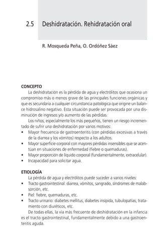 2.5      Deshidratación. Rehidratación oral


            R. Mosqueda Peña, O. Ordóñez Sáez




CONCEPTO
    La deshidratación es la pérdida de agua y electrólitos que ocasiona un
compromiso más o menos grave de las principales funciones orgánicas y
que es secundaria a cualquier circunstancia patológica que origine un balan-
ce hidrosalino negativo. Esta situación puede ser provocada por una dis-
minución de ingresos y/o aumento de las pérdidas.
    Los niños, especialmente los más pequeños, tienen un riesgo incremen-
tado de sufrir una deshidratación por varios motivos:
• Mayor frecuencia de gastroenteritis (con pérdidas excesivas a través
    de la diarrea y los vómitos) respecto a los adultos.
• Mayor superficie corporal con mayores pérdidas insensibles que se acen-
    túan en situaciones de enfermedad (fiebre o quemaduras).
• Mayor proporción de líquido corporal (fundamentalmente, extracelular).
• Incapacidad para solicitar agua.

ETIOLOGÍA
     La pérdida de agua y electrólitos puede suceder a varios niveles:
• Tracto gastrointestinal: diarrea, vómitos, sangrado, síndromes de malab-
     sorción, etc.
• Piel: fiebre, quemaduras, etc.
• Tracto urinario: diabetes mellitus, diabetes insípida, tubulopatías, trata-
     miento con diuréticos, etc.
     De todas ellas, la vía más frecuente de deshidratación en la infancia
es el tracto gastrointestinal, fundamentalmente debido a una gastroen-
teritis aguda.
 