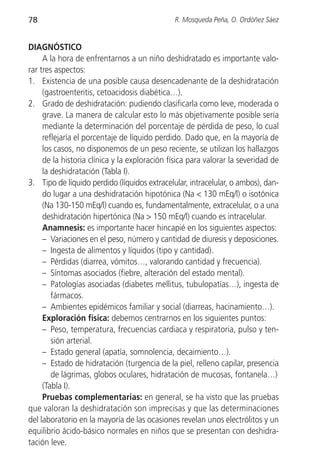 78                                            R. Mosqueda Peña, O. Ordóñez Sáez


DIAGNÓSTICO
     A la hora de enfrentarnos a un niño deshidratado es importante valo-
rar tres aspectos:
1. Existencia de una posible causa desencadenante de la deshidratación
     (gastroenteritis, cetoacidosis diabética…).
2. Grado de deshidratación: pudiendo clasificarla como leve, moderada o
     grave. La manera de calcular esto lo más objetivamente posible sería
     mediante la determinación del porcentaje de pérdida de peso, lo cual
     reflejaría el porcentaje de líquido perdido. Dado que, en la mayoría de
     los casos, no disponemos de un peso reciente, se utilizan los hallazgos
     de la historia clínica y la exploración física para valorar la severidad de
     la deshidratación (Tabla I).
3. Tipo de líquido perdido (líquidos extracelular, intracelular, o ambos), dan-
     do lugar a una deshidratación hipotónica (Na < 130 mEq/l) o isotónica
     (Na 130-150 mEq/l) cuando es, fundamentalmente, extracelular, o a una
     deshidratación hipertónica (Na > 150 mEq/l) cuando es intracelular.
     Anamnesis: es importante hacer hincapié en los siguientes aspectos:
     – Variaciones en el peso, número y cantidad de diuresis y deposiciones.
     – Ingesta de alimentos y líquidos (tipo y cantidad).
     – Pérdidas (diarrea, vómitos…, valorando cantidad y frecuencia).
     – Síntomas asociados (fiebre, alteración del estado mental).
     – Patologías asociadas (diabetes mellitus, tubulopatías…), ingesta de
        fármacos.
     – Ambientes epidémicos familiar y social (diarreas, hacinamiento…).
     Exploración física: debemos centrarnos en los siguientes puntos:
     – Peso, temperatura, frecuencias cardiaca y respiratoria, pulso y ten-
        sión arterial.
     – Estado general (apatía, somnolencia, decaimiento…).
     – Estado de hidratación (turgencia de la piel, relleno capilar, presencia
        de lágrimas, globos oculares, hidratación de mucosas, fontanela…)
     (Tabla I).
     Pruebas complementarias: en general, se ha visto que las pruebas
que valoran la deshidratación son imprecisas y que las determinaciones
del laboratorio en la mayoría de las ocasiones revelan unos electrólitos y un
equilibrio ácido-básico normales en niños que se presentan con deshidra-
tación leve.
 