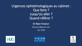 Urgences ophtalmologiques au cabinet :
Que faire ?
Jusqu’où aller ?
Quand référer ?
Dr Bijan Farpour
bfarpour@gmail.com
Juin 2020
 
