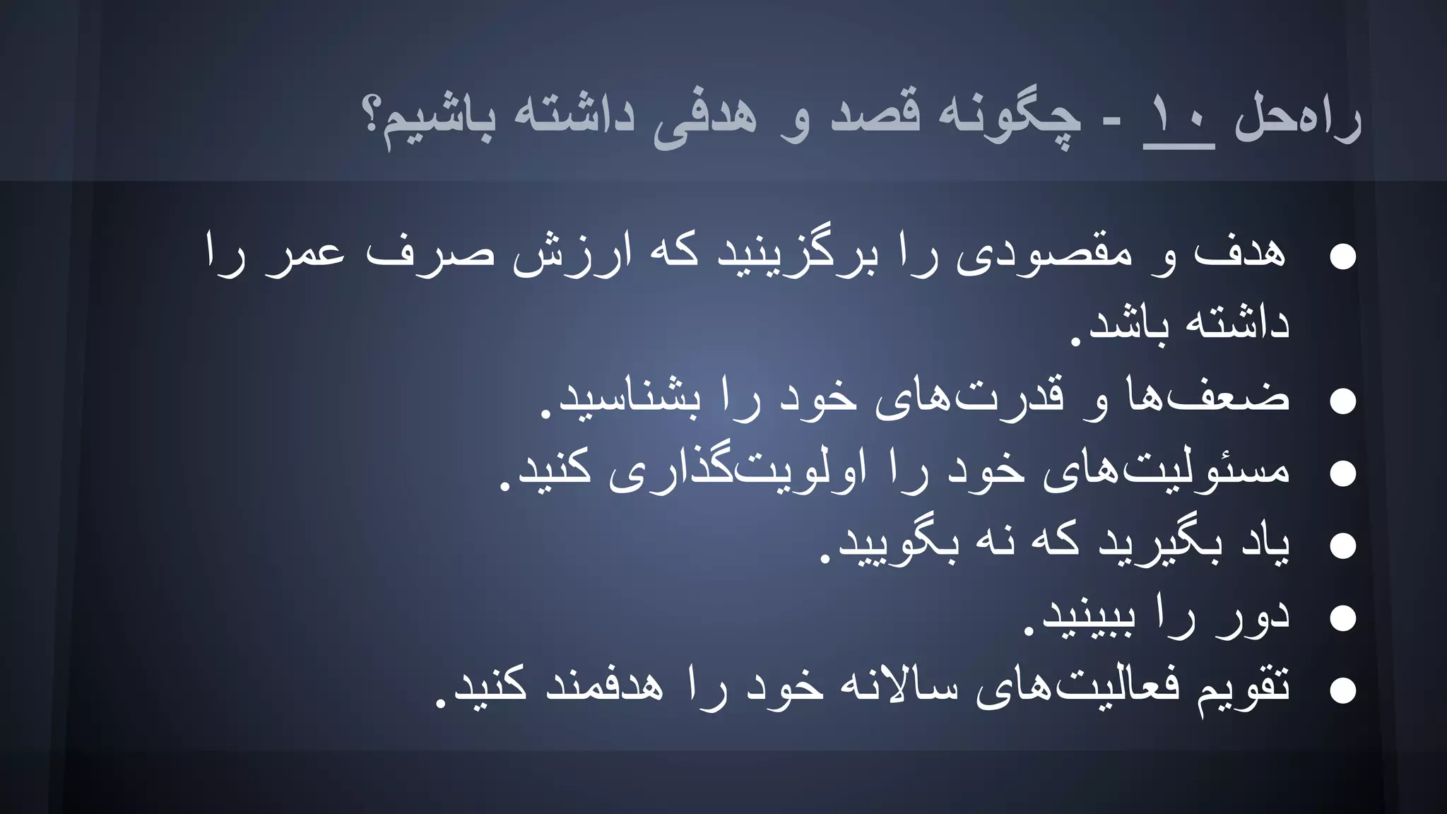 ‫ﺑﺎﺷﯿﻢ؟‬ ‫داﺷﺘﮫ‬ ‫ھﺪﻓﯽ‬ ‫و‬ ‫ﻗﺼﺪ‬ ‫ﭼﮕﻮﻧﮫ‬ - ١٠ ‫راهﺣﻞ‬
●‫را‬ ‫ﻋﻤﺮ‬ ‫ﺻﺮف‬ ‫ارزش‬ ‫ﮐﮫ‬ ‫ﺑﺮﮔﺰﯾﻨﯿﺪ‬ ‫را‬ ‫ﻣﻘﺼﻮدی‬ ‫و‬ ‫ھﺪف‬
.‫ﺑﺎﺷﺪ‬ ‫داﺷﺘﮫ‬
●.‫ﺑﺸﻨﺎﺳﯿﺪ‬ ‫را‬ ‫ﺧﻮد‬ ‫ﻗﺪرتھﺎی‬ ‫و‬ ‫ﺿﻌﻒھﺎ‬
●.‫ﮐﻨﯿﺪ‬ ‫اوﻟﻮﯾﺖﮔﺬاری‬ ‫را‬ ‫ﺧﻮد‬ ‫ﻣﺴﺌﻮﻟﯿﺖھﺎی‬
●.‫ﺑﮕﻮﯾﯿﺪ‬ ‫ﻧﮫ‬ ‫ﮐﮫ‬ ‫ﺑﮕﯿﺮﯾﺪ‬ ‫ﯾﺎد‬
●.‫ﺑﺒﯿﻨﯿﺪ‬ ‫را‬ ‫دور‬
●.‫ﮐﻨﯿﺪ‬ ‫ھﺪﻓﻤﻨﺪ‬ ‫را‬ ‫ﺧﻮد‬ ‫ﺳﺎﻻﻧﮫ‬ ‫ﻓﻌﺎﻟﯿﺖھﺎی‬ ‫ﺗﻘﻮﯾﻢ‬
 