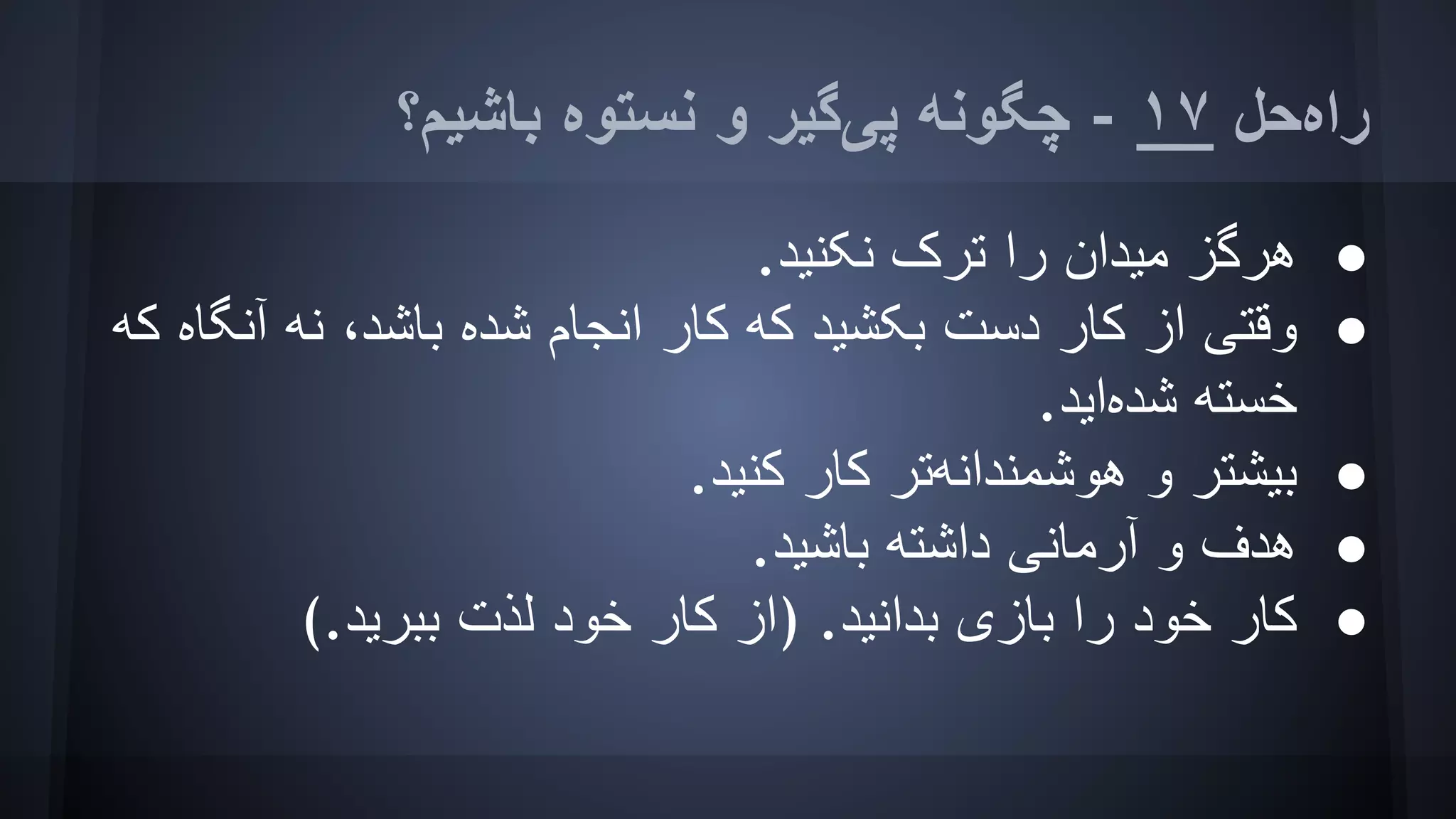 ‫ﺑﺎﺷﯿﻢ؟‬ ‫ﻧﺴﺘﻮه‬ ‫و‬ ‫ﭘﯽﮔﯿﺮ‬ ‫ﭼﮕﻮﻧﮫ‬ - ١٧ ‫راهﺣﻞ‬
●.‫ﻧﮑﻨﯿﺪ‬ ‫ﺗﺮک‬ ‫را‬ ‫ﻣﯿﺪان‬ ‫ھﺮﮔﺰ‬
●‫ﮐﮫ‬ ‫آﻧﮕﺎه‬ ‫ﻧﮫ‬ ،‫ﺑﺎﺷﺪ‬ ‫ﺷﺪه‬ ‫اﻧﺠﺎم‬ ‫ﮐﺎر‬ ‫ﮐﮫ‬ ‫ﺑﮑﺸﯿﺪ‬ ‫دﺳﺖ‬ ‫ﮐﺎر‬ ‫از‬ ‫وﻗﺘﯽ‬
.‫ﺷﺪهاﯾﺪ‬ ‫ﺧﺴﺘﮫ‬
●.‫ﮐﻨﯿﺪ‬ ‫ﮐﺎر‬ ‫ھﻮﺷﻤﻨﺪاﻧﮫﺗﺮ‬ ‫و‬ ‫ﺑﯿﺸﺘﺮ‬
●.‫ﺑﺎﺷﯿﺪ‬ ‫داﺷﺘﮫ‬ ‫آرﻣﺎﻧﯽ‬ ‫و‬ ‫ھﺪف‬
●(.‫ﺑﺒﺮﯾﺪ‬ ‫ﻟﺬت‬ ‫ﺧﻮد‬ ‫ﮐﺎر‬ ‫)از‬ .‫ﺑﺪاﻧﯿﺪ‬ ‫ﺑﺎزی‬ ‫را‬ ‫ﺧﻮد‬ ‫ﮐﺎر‬
 