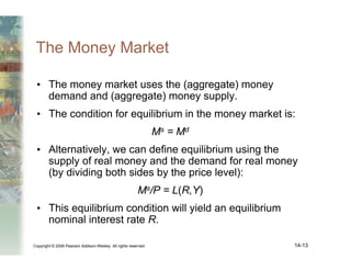 Copyright © 2006 Pearson Addison-Wesley. All rights reserved. 14-13
The Money Market
• The money market uses the (aggregate) money
demand and (aggregate) money supply.
• The condition for equilibrium in the money market is:
Ms = Md
• Alternatively, we can define equilibrium using the
supply of real money and the demand for real money
(by dividing both sides by the price level):
Ms/P = L(R,Y)
• This equilibrium condition will yield an equilibrium
nominal interest rate R.
 