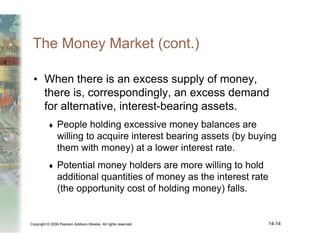 Copyright © 2006 Pearson Addison-Wesley. All rights reserved. 14-14
The Money Market (cont.)
• When there is an excess supply of money,
there is, correspondingly, an excess demand
for alternative, interest-bearing assets.
♦ People holding excessive money balances are
willing to acquire interest bearing assets (by buying
them with money) at a lower interest rate.
♦ Potential money holders are more willing to hold
additional quantities of money as the interest rate
(the opportunity cost of holding money) falls.
 