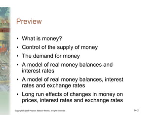 Copyright © 2006 Pearson Addison-Wesley. All rights reserved. 14-2
Preview
• What is money?
• Control of the supply of money
• The demand for money
• A model of real money balances and
interest rates
• A model of real money balances, interest
rates and exchange rates
• Long run effects of changes in money on
prices, interest rates and exchange rates
 
