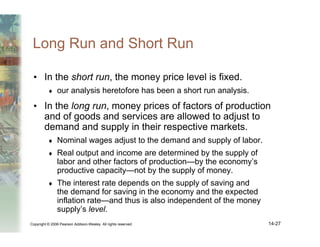 Copyright © 2006 Pearson Addison-Wesley. All rights reserved. 14-27
Long Run and Short Run
• In the short run, the money price level is fixed.
♦ our analysis heretofore has been a short run analysis.
• In the long run, money prices of factors of production
and of goods and services are allowed to adjust to
demand and supply in their respective markets.
♦ Nominal wages adjust to the demand and supply of labor.
♦ Real output and income are determined by the supply of
labor and other factors of production—by the economy’s
productive capacity—not by the supply of money.
♦ The interest rate depends on the supply of saving and
the demand for saving in the economy and the expected
inflation rate—and thus is also independent of the money
supply’s level.
 