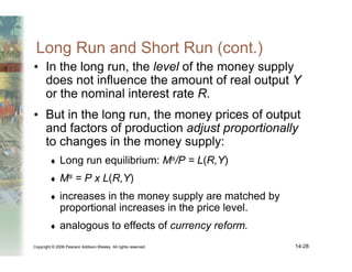 Copyright © 2006 Pearson Addison-Wesley. All rights reserved. 14-28
Long Run and Short Run (cont.)
• In the long run, the level of the money supply
does not influence the amount of real output Y
or the nominal interest rate R.
• But in the long run, the money prices of output
and factors of production adjust proportionally
to changes in the money supply:
♦ Long run equilibrium: Ms/P = L(R,Y)
♦ Ms = P x L(R,Y)
♦ increases in the money supply are matched by
proportional increases in the price level.
♦ analogous to effects of currency reform.
 