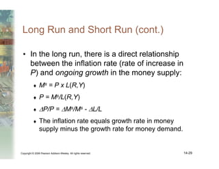 Copyright © 2006 Pearson Addison-Wesley. All rights reserved. 14-29
Long Run and Short Run (cont.)
• In the long run, there is a direct relationship
between the inflation rate (rate of increase in
P) and ongoing growth in the money supply:
♦ Ms = P x L(R,Y)
♦ P = Ms/L(R,Y)
♦ ∆P/P = ∆Ms/Ms - ∆L/L
♦ The inflation rate equals growth rate in money
supply minus the growth rate for money demand.
 