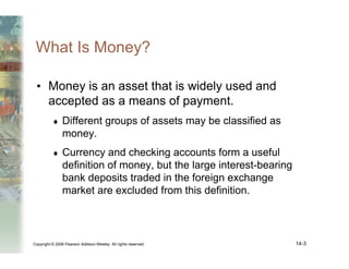 Copyright © 2006 Pearson Addison-Wesley. All rights reserved. 14-3
What Is Money?
• Money is an asset that is widely used and
accepted as a means of payment.
♦ Different groups of assets may be classified as
money.
♦ Currency and checking accounts form a useful
definition of money, but the large interest-bearing
bank deposits traded in the foreign exchange
market are excluded from this definition.
 
