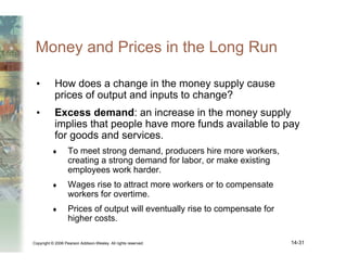 Copyright © 2006 Pearson Addison-Wesley. All rights reserved. 14-31
Money and Prices in the Long Run
• How does a change in the money supply cause
prices of output and inputs to change?
• Excess demand: an increase in the money supply
implies that people have more funds available to pay
for goods and services.
♦ To meet strong demand, producers hire more workers,
creating a strong demand for labor, or make existing
employees work harder.
♦ Wages rise to attract more workers or to compensate
workers for overtime.
♦ Prices of output will eventually rise to compensate for
higher costs.
 