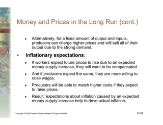 Copyright © 2006 Pearson Addison-Wesley. All rights reserved. 14-32
Money and Prices in the Long Run (cont.)
♦ Alternatively, for a fixed amount of output and inputs,
producers can charge higher prices and still sell all of their
output due to the strong demand.
• Inflationary expectations:
♦ If workers expect future prices to rise due to an expected
money supply increase, they will want to be compensated.
♦ And if producers expect the same, they are more willing to
raise wages.
♦ Producers will be able to match higher costs if they expect
to raise prices.
♦ Result: expectations about inflation caused by an expected
money supply increase help to drive actual inflation.
 