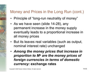 Copyright © 2006 Pearson Addison-Wesley. All rights reserved. 14-33
Money and Prices in the Long Run (cont.)
• Principle of “long-run neutrality of money”
• As we have seen (slide 14-28), any
permanent increase in the money supply
eventually leads to a proportional increase in
all money prices
• But its leaves real variables (such as output,
nominal interest rate) unchanged
• Among the money prices that increase in
proportion to Ms are the money prices of
foreign currencies in terms of domestic
currency: exchange rates
 