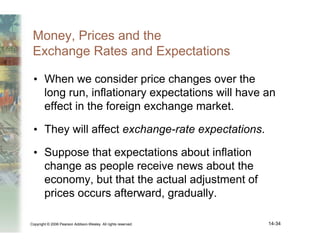 Copyright © 2006 Pearson Addison-Wesley. All rights reserved. 14-34
Money, Prices and the
Exchange Rates and Expectations
• When we consider price changes over the
long run, inflationary expectations will have an
effect in the foreign exchange market.
• They will affect exchange-rate expectations.
• Suppose that expectations about inflation
change as people receive news about the
economy, but that the actual adjustment of
prices occurs afterward, gradually.
 