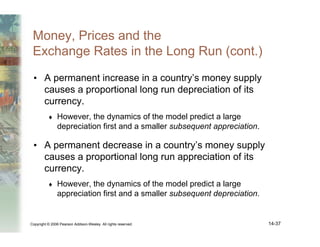 Copyright © 2006 Pearson Addison-Wesley. All rights reserved. 14-37
Money, Prices and the
Exchange Rates in the Long Run (cont.)
• A permanent increase in a country’s money supply
causes a proportional long run depreciation of its
currency.
♦ However, the dynamics of the model predict a large
depreciation first and a smaller subsequent appreciation.
• A permanent decrease in a country’s money supply
causes a proportional long run appreciation of its
currency.
♦ However, the dynamics of the model predict a large
appreciation first and a smaller subsequent depreciation.
 