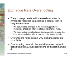 Copyright © 2006 Pearson Addison-Wesley. All rights reserved. 14-39
Exchange Rate Overshooting
• The exchange rate is said to overshoot when its
immediate response to a change is greater than its
long run response.
♦ We assume that changes in the money supply have
immediate effects on interest rates and exchange rates.
♦ We assume that people change their expectations about the
long run immediately after a change in the money supply.
• Overshooting helps explain why exchange rates are
so volatile.
• Overshooting occurs in the model because prices do
not adjust quickly, but expectations and asset markets
do.
 