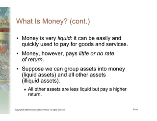 Copyright © 2006 Pearson Addison-Wesley. All rights reserved. 14-4
What Is Money? (cont.)
• Money is very liquid: it can be easily and
quickly used to pay for goods and services.
• Money, however, pays little or no rate
of return.
• Suppose we can group assets into money
(liquid assets) and all other assets
(illiquid assets).
♦ All other assets are less liquid but pay a higher
return.
 