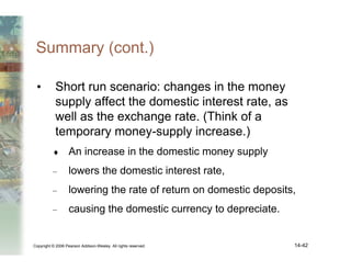 Copyright © 2006 Pearson Addison-Wesley. All rights reserved. 14-42
Summary (cont.)
• Short run scenario: changes in the money
supply affect the domestic interest rate, as
well as the exchange rate. (Think of a
temporary money-supply increase.)
♦ An increase in the domestic money supply
– lowers the domestic interest rate,
– lowering the rate of return on domestic deposits,
– causing the domestic currency to depreciate.
 