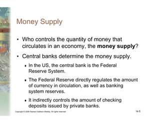 Copyright © 2006 Pearson Addison-Wesley. All rights reserved. 14-5
Money Supply
• Who controls the quantity of money that
circulates in an economy, the money supply?
• Central banks determine the money supply.
♦ In the US, the central bank is the Federal
Reserve System.
♦ The Federal Reserve directly regulates the amount
of currency in circulation, as well as banking
system reserves.
♦ It indirectly controls the amount of checking
deposits issued by private banks.
 
