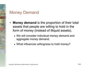 Copyright © 2006 Pearson Addison-Wesley. All rights reserved. 14-6
Money Demand
• Money demand is the proportion of their total
assets that people are willing to hold in the
form of money (instead of illiquid assets).
♦ We will consider individual money demand and
aggregate money demand.
♦ What influences willingness to hold money?
 