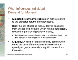 Copyright © 2006 Pearson Addison-Wesley. All rights reserved. 14-7
What Influences Individual
Demand for Money?
• Expected returns/interest rate on money relative
to the expected returns on other assets.
• Risk: the risk of holding money derives principally
from unexpected inflation, which might unexpectedly
reduce the purchasing power of money.
♦ but domestic-currency bonds have precisely this risk too, so
this risk is not very important in money demand
• Liquidity: A need for greater liquidity occurs when
either the price of transactions increases or the
quantity of goods normally bought in transactions
increases.
 