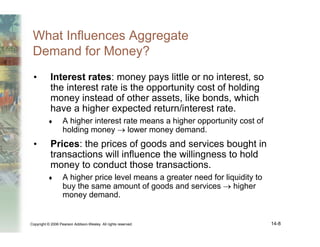 Copyright © 2006 Pearson Addison-Wesley. All rights reserved. 14-8
What Influences Aggregate
Demand for Money?
• Interest rates: money pays little or no interest, so
the interest rate is the opportunity cost of holding
money instead of other assets, like bonds, which
have a higher expected return/interest rate.
♦ A higher interest rate means a higher opportunity cost of
holding money → lower money demand.
• Prices: the prices of goods and services bought in
transactions will influence the willingness to hold
money to conduct those transactions.
♦ A higher price level means a greater need for liquidity to
buy the same amount of goods and services → higher
money demand.
 