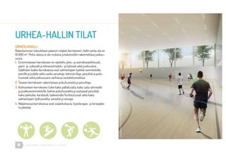 16 URHEA-KAMPUS | MÄKELÄNKATU 47 | HELSINKI
URHEILUHALLI
Rakentaminen toteutetaan pääosin neljään kerrokseen. Hallin pinta-ala on
10 000 m2
. Pinta-alassa ei ole mukana junatunneliin rakennettava juoksu-
suora.
1.	 Ensimmäiseen kerrokseen on sijoitettu yleis- ja voimaharjoittelusali,
	 paini- ja judosalit ja telinevoimistelu- ja taitosali sekä juoksualue.
	 Edellisten lisäksi kerroksessa ovat valmentajien työtilat voimistelulle,
	 painille ja judolle sekä useita varastoja, teknisiä tiloja, pesutilat ja puku
	 huoneet sekä juoksusuora vanhassa rautatietunnelissa.
2.	Toiseen kerrokseen rakennetaan pukuhuoneita ja pesutiloja.
3.	Kolmanteen kerrokseen tulee kaksi palloilusalia, kaksi salia rytmiselle
	 ja joukkuevoimistelulle, kolme pukuhuonetta ja vastaavat pesutilat,
	 kaksi peilisalia, karatesali, taekwondo/kuntoutussali sekä kaksi
	 valmentajien työhuonetta, varastot ja vessoja.
4.	Neljännessä kerroksessa ovat sisääntuloaula, fysioterapia- ja terveyden
	huoltotilat.
URHEA-HALLIN TILAT
ArkkitehtitoimistoTuomoSiitonen
 