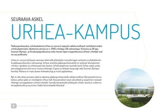 URHEA-KAMPUS | MÄKELÄNKATU 47 | HELSINKI2
Pääkaupunkiseudun urheiluakatemia Urhea on noussut nopeasti valtakunnallisesti merkittävimmäksi
urheiluakatemiaksi. Akatemian piirissä on n. 3700 urheilijaa, 150 valmentajaa, 45 koulua ja 28 lajia.
Suomen Olympia- ja Paralympiajoukkueissa sekä monien lajien maajoukkueissa Urhean urheilijat ovat
iso osa joukkueita.
Urhea on noussut johtavaan asemaan tekemällä yhteistyötä, luomalla laajan verkoston ja yhdistelemäl-
lä pääkaupunkiseudun voimavaroja. Urhean ansiosta pääkaupunkiseudulle on syntynyt ainulaatuinen
urheilun, opiskelun ja urheiluosaamisen keskus. Urheiluakatemian taustalla toimii Urhea-säätiö, jonka
perustajajäseninä ovat muun muassa Helsingin, Espoon ja Vantaan kaupungit sekä Suomen Olympia-
komitea. Mukana on myös alueen korkeakouluja ja muita oppilaitoksia.
Nyt on aika ottaa seuraava askel ja rakentaa pääkaupunkiseudulle valtakunnallinen Olympiavalmennus-
keskus, jonka sydän on monilajinen Urhea-halli. Kansainvälisen tason olosuhteet ja osaaminen nostavat
Helsingin eurooppalaisen urheilun kartalle. Samalla kampuksella yhdistyvät urheilu, koulutus, tutkimus,
terveydenhuolto ja asuminen. Kaikki tämä keskellä Helsinkiä!
URHEA-KAMPUS
SEURAAVA ASKEL
 