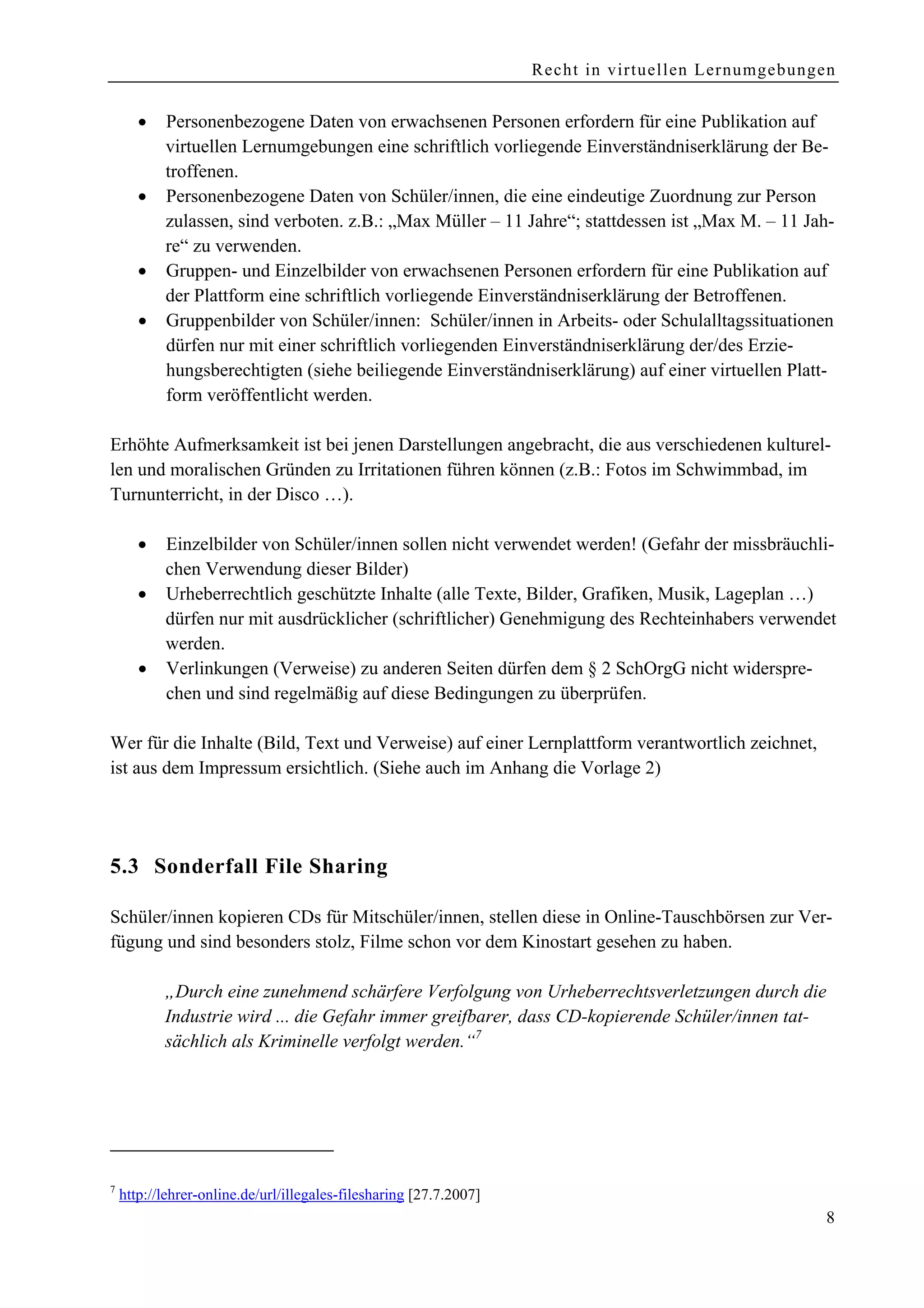 Recht in virtuellen Lernumgebungen


       •   Personenbezogene Daten von erwachsenen Personen erfordern für eine Publikation auf
           virtuellen Lernumgebungen eine schriftlich vorliegende Einverständniserklärung der Be-
           troffenen.
       •   Personenbezogene Daten von Schüler/innen, die eine eindeutige Zuordnung zur Person
           zulassen, sind verboten. z.B.: „Max Müller – 11 Jahre“; stattdessen ist „Max M. – 11 Jah-
           re“ zu verwenden.
       •   Gruppen- und Einzelbilder von erwachsenen Personen erfordern für eine Publikation auf
           der Plattform eine schriftlich vorliegende Einverständniserklärung der Betroffenen.
       •   Gruppenbilder von Schüler/innen: Schüler/innen in Arbeits- oder Schulalltagssituationen
           dürfen nur mit einer schriftlich vorliegenden Einverständniserklärung der/des Erzie-
           hungsberechtigten (siehe beiliegende Einverständniserklärung) auf einer virtuellen Platt-
           form veröffentlicht werden.

Erhöhte Aufmerksamkeit ist bei jenen Darstellungen angebracht, die aus verschiedenen kulturel-
len und moralischen Gründen zu Irritationen führen können (z.B.: Fotos im Schwimmbad, im
Turnunterricht, in der Disco …).

       •   Einzelbilder von Schüler/innen sollen nicht verwendet werden! (Gefahr der missbräuchli-
           chen Verwendung dieser Bilder)
       •   Urheberrechtlich geschützte Inhalte (alle Texte, Bilder, Grafiken, Musik, Lageplan …)
           dürfen nur mit ausdrücklicher (schriftlicher) Genehmigung des Rechteinhabers verwendet
           werden.
       •   Verlinkungen (Verweise) zu anderen Seiten dürfen dem § 2 SchOrgG nicht widerspre-
           chen und sind regelmäßig auf diese Bedingungen zu überprüfen.

Wer für die Inhalte (Bild, Text und Verweise) auf einer Lernplattform verantwortlich zeichnet,
ist aus dem Impressum ersichtlich. (Siehe auch im Anhang die Vorlage 2)




5.3 Sonderfall File Sharing

Schüler/innen kopieren CDs für Mitschüler/innen, stellen diese in Online-Tauschbörsen zur Ver-
fügung und sind besonders stolz, Filme schon vor dem Kinostart gesehen zu haben.

           „Durch eine zunehmend schärfere Verfolgung von Urheberrechtsverletzungen durch die
           Industrie wird ... die Gefahr immer greifbarer, dass CD-kopierende Schüler/innen tat-
           sächlich als Kriminelle verfolgt werden.“7




7
    http://lehrer-online.de/url/illegales-filesharing [27.7.2007]
                                                                                                     8
 