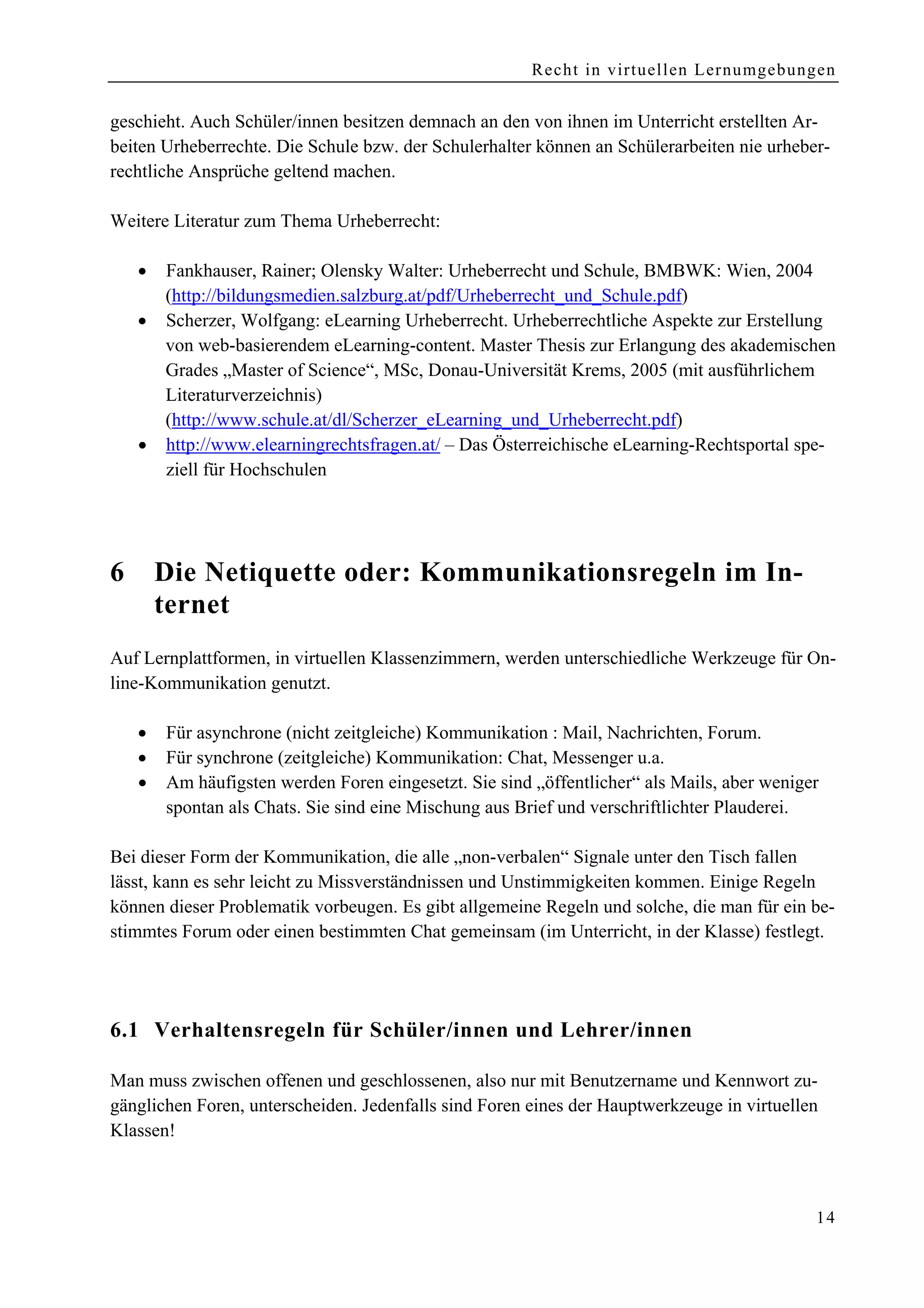 Recht in virtuellen Lernumgebungen


geschieht. Auch Schüler/innen besitzen demnach an den von ihnen im Unterricht erstellten Ar-
beiten Urheberrechte. Die Schule bzw. der Schulerhalter können an Schülerarbeiten nie urheber-
rechtliche Ansprüche geltend machen.

Weitere Literatur zum Thema Urheberrecht:

    •   Fankhauser, Rainer; Olensky Walter: Urheberrecht und Schule, BMBWK: Wien, 2004
        (http://bildungsmedien.salzburg.at/pdf/Urheberrecht_und_Schule.pdf)
    •   Scherzer, Wolfgang: eLearning Urheberrecht. Urheberrechtliche Aspekte zur Erstellung
        von web-basierendem eLearning-content. Master Thesis zur Erlangung des akademischen
        Grades „Master of Science“, MSc, Donau-Universität Krems, 2005 (mit ausführlichem
        Literaturverzeichnis)
        (http://www.schule.at/dl/Scherzer_eLearning_und_Urheberrecht.pdf)
    •   http://www.elearningrechtsfragen.at/ – Das Österreichische eLearning-Rechtsportal spe-
        ziell für Hochschulen




6       Die Netiquette oder: Kommunikationsregeln im In-
        ternet
Auf Lernplattformen, in virtuellen Klassenzimmern, werden unterschiedliche Werkzeuge für On-
line-Kommunikation genutzt.

    •   Für asynchrone (nicht zeitgleiche) Kommunikation : Mail, Nachrichten, Forum.
    •   Für synchrone (zeitgleiche) Kommunikation: Chat, Messenger u.a.
    •   Am häufigsten werden Foren eingesetzt. Sie sind „öffentlicher“ als Mails, aber weniger
        spontan als Chats. Sie sind eine Mischung aus Brief und verschriftlichter Plauderei.

Bei dieser Form der Kommunikation, die alle „non-verbalen“ Signale unter den Tisch fallen
lässt, kann es sehr leicht zu Missverständnissen und Unstimmigkeiten kommen. Einige Regeln
können dieser Problematik vorbeugen. Es gibt allgemeine Regeln und solche, die man für ein be-
stimmtes Forum oder einen bestimmten Chat gemeinsam (im Unterricht, in der Klasse) festlegt.




6.1 Verhaltensregeln für Schüler/innen und Lehrer/innen

Man muss zwischen offenen und geschlossenen, also nur mit Benutzername und Kennwort zu-
gänglichen Foren, unterscheiden. Jedenfalls sind Foren eines der Hauptwerkzeuge in virtuellen
Klassen!



                                                                                             14
 