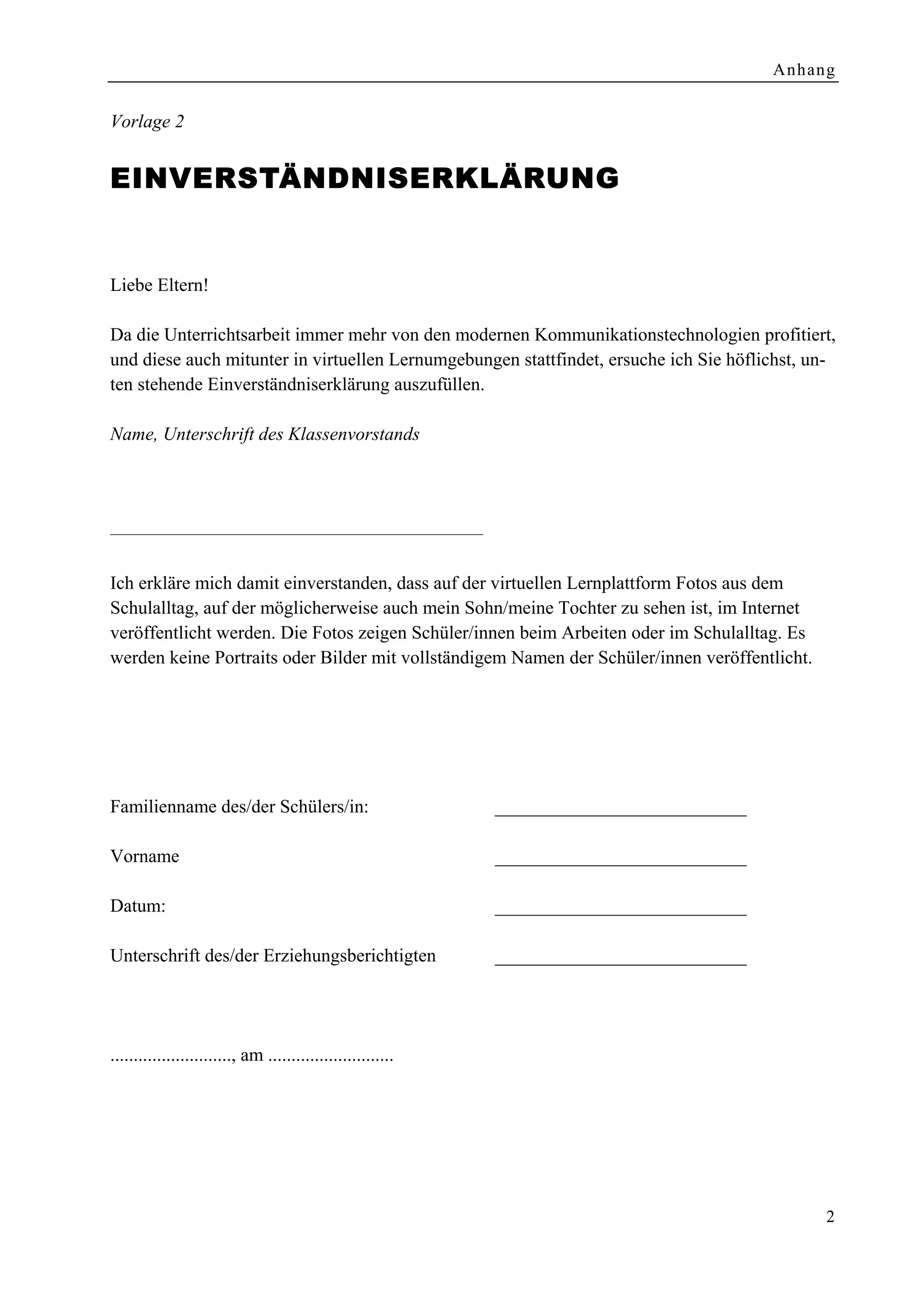 Anhang


Vorlage 2


EINVE RSTÄNDNISERKLÄRUNG


Liebe Eltern!

Da die Unterrichtsarbeit immer mehr von den modernen Kommunikationstechnologien profitiert,
und diese auch mitunter in virtuellen Lernumgebungen stattfindet, ersuche ich Sie höflichst, un-
ten stehende Einverständniserklärung auszufüllen.

Name, Unterschrift des Klassenvorstands




––––––––––––––––––––––––––––––––––––––––

Ich erkläre mich damit einverstanden, dass auf der virtuellen Lernplattform Fotos aus dem
Schulalltag, auf der möglicherweise auch mein Sohn/meine Tochter zu sehen ist, im Internet
veröffentlicht werden. Die Fotos zeigen Schüler/innen beim Arbeiten oder im Schulalltag. Es
werden keine Portraits oder Bilder mit vollständigem Namen der Schüler/innen veröffentlicht.




Familienname des/der Schülers/in:                            ___________________________

Vorname                                                      ___________________________

Datum:                                                       ___________________________

Unterschrift des/der Erziehungsberichtigten                  ___________________________




.........................., am ...........................




                                                                                                2
 