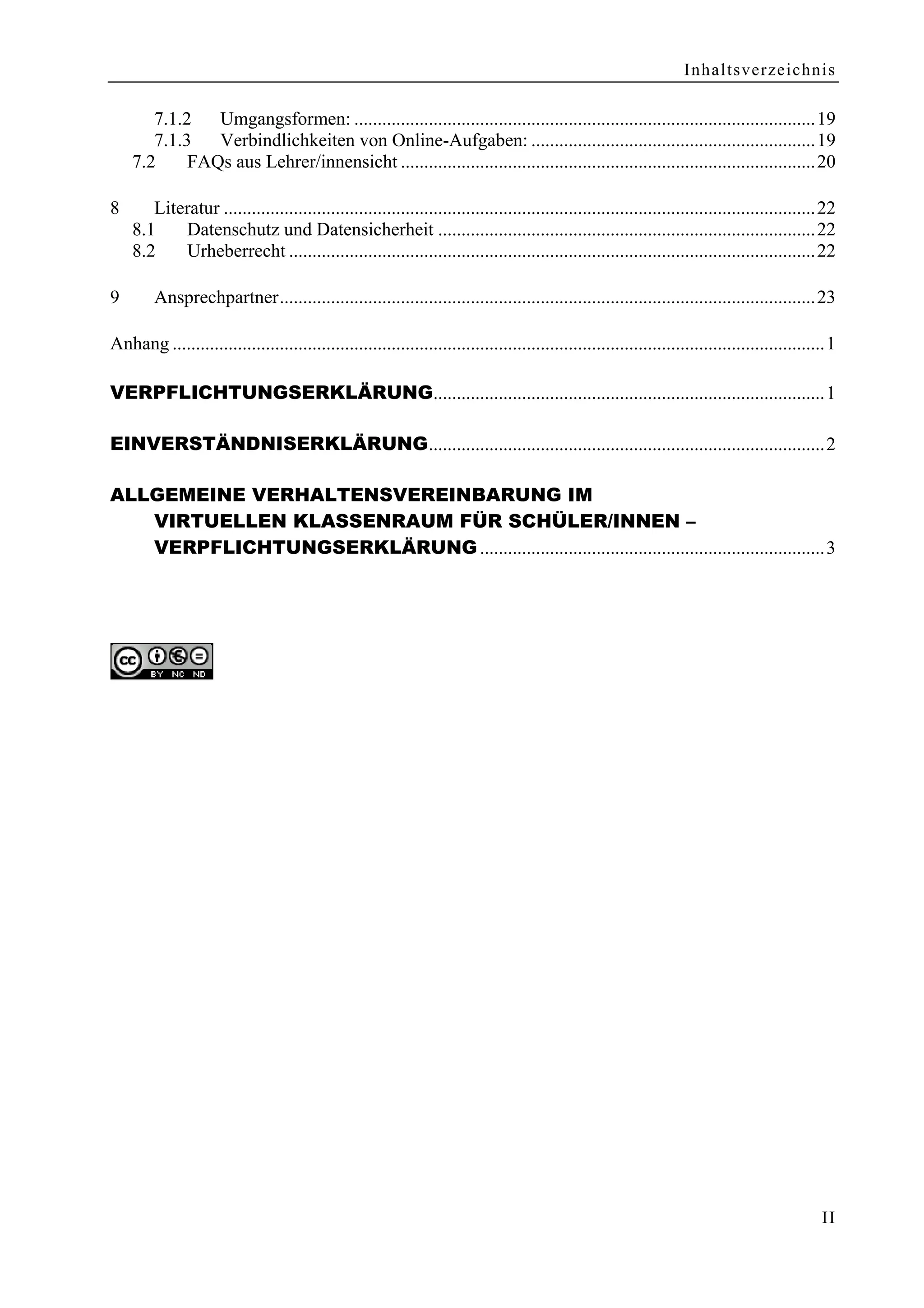 Inhaltsverzeichnis

       7.1.2   Umgangsformen: ...................................................................................................19
       7.1.3   Verbindlichkeiten von Online-Aufgaben: .............................................................19
    7.2     FAQs aus Lehrer/innensicht .........................................................................................20

8      Literatur ...............................................................................................................................22
    8.1    Datenschutz und Datensicherheit .................................................................................22
    8.2    Urheberrecht .................................................................................................................22

9       Ansprechpartner...................................................................................................................23

Anhang ............................................................................................................................................1

VERPFLICHTUNGSERKLÄRUNG....................................................................................1

EINVERSTÄNDNISERKLÄRUNG.....................................................................................2

ALLGEMEINE VERHALTENSVEREINBARUNG IM
   VIRTUELLEN KLASSENRAUM FÜR SCHÜLER/INNEN –
   VERPFLICHTUNGSERKLÄRUNG ..........................................................................3




                                                                                                                                                 II
 