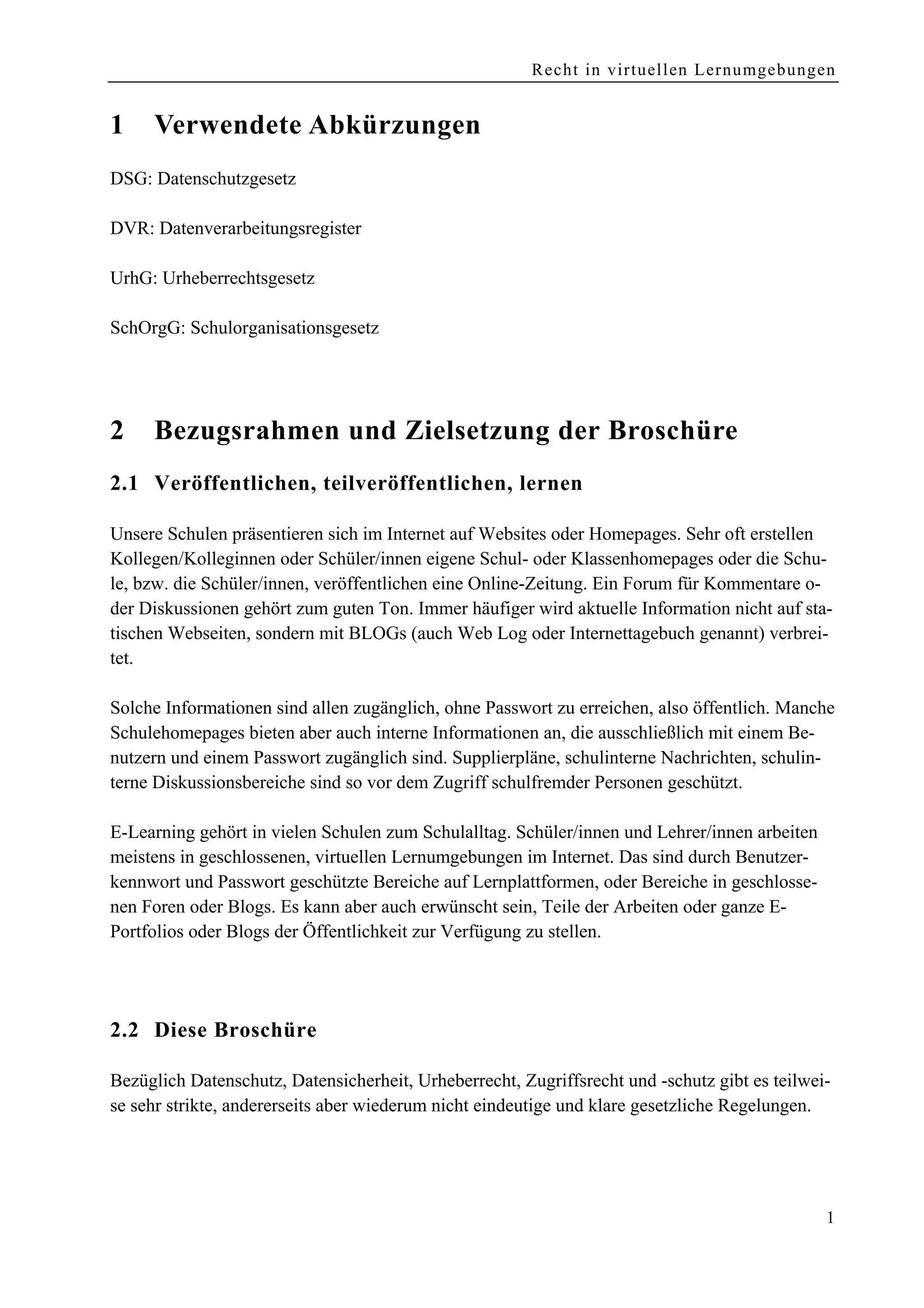 Recht in virtuellen Lernumgebungen


1    Verwendete Abkürzungen
DSG: Datenschutzgesetz

DVR: Datenverarbeitungsregister

UrhG: Urheberrechtsgesetz

SchOrgG: Schulorganisationsgesetz




2    Bezugsrahmen und Zielsetzung der Broschüre
2.1 Veröffentlichen, teilveröffentlichen, lernen

Unsere Schulen präsentieren sich im Internet auf Websites oder Homepages. Sehr oft erstellen
Kollegen/Kolleginnen oder Schüler/innen eigene Schul- oder Klassenhomepages oder die Schu-
le, bzw. die Schüler/innen, veröffentlichen eine Online-Zeitung. Ein Forum für Kommentare o-
der Diskussionen gehört zum guten Ton. Immer häufiger wird aktuelle Information nicht auf sta-
tischen Webseiten, sondern mit BLOGs (auch Web Log oder Internettagebuch genannt) verbrei-
tet.

Solche Informationen sind allen zugänglich, ohne Passwort zu erreichen, also öffentlich. Manche
Schulehomepages bieten aber auch interne Informationen an, die ausschließlich mit einem Be-
nutzern und einem Passwort zugänglich sind. Supplierpläne, schulinterne Nachrichten, schulin-
terne Diskussionsbereiche sind so vor dem Zugriff schulfremder Personen geschützt.

E-Learning gehört in vielen Schulen zum Schulalltag. Schüler/innen und Lehrer/innen arbeiten
meistens in geschlossenen, virtuellen Lernumgebungen im Internet. Das sind durch Benutzer-
kennwort und Passwort geschützte Bereiche auf Lernplattformen, oder Bereiche in geschlosse-
nen Foren oder Blogs. Es kann aber auch erwünscht sein, Teile der Arbeiten oder ganze E-
Portfolios oder Blogs der Öffentlichkeit zur Verfügung zu stellen.




2.2 Diese Broschüre

Bezüglich Datenschutz, Datensicherheit, Urheberrecht, Zugriffsrecht und -schutz gibt es teilwei-
se sehr strikte, andererseits aber wiederum nicht eindeutige und klare gesetzliche Regelungen.




                                                                                               1
 