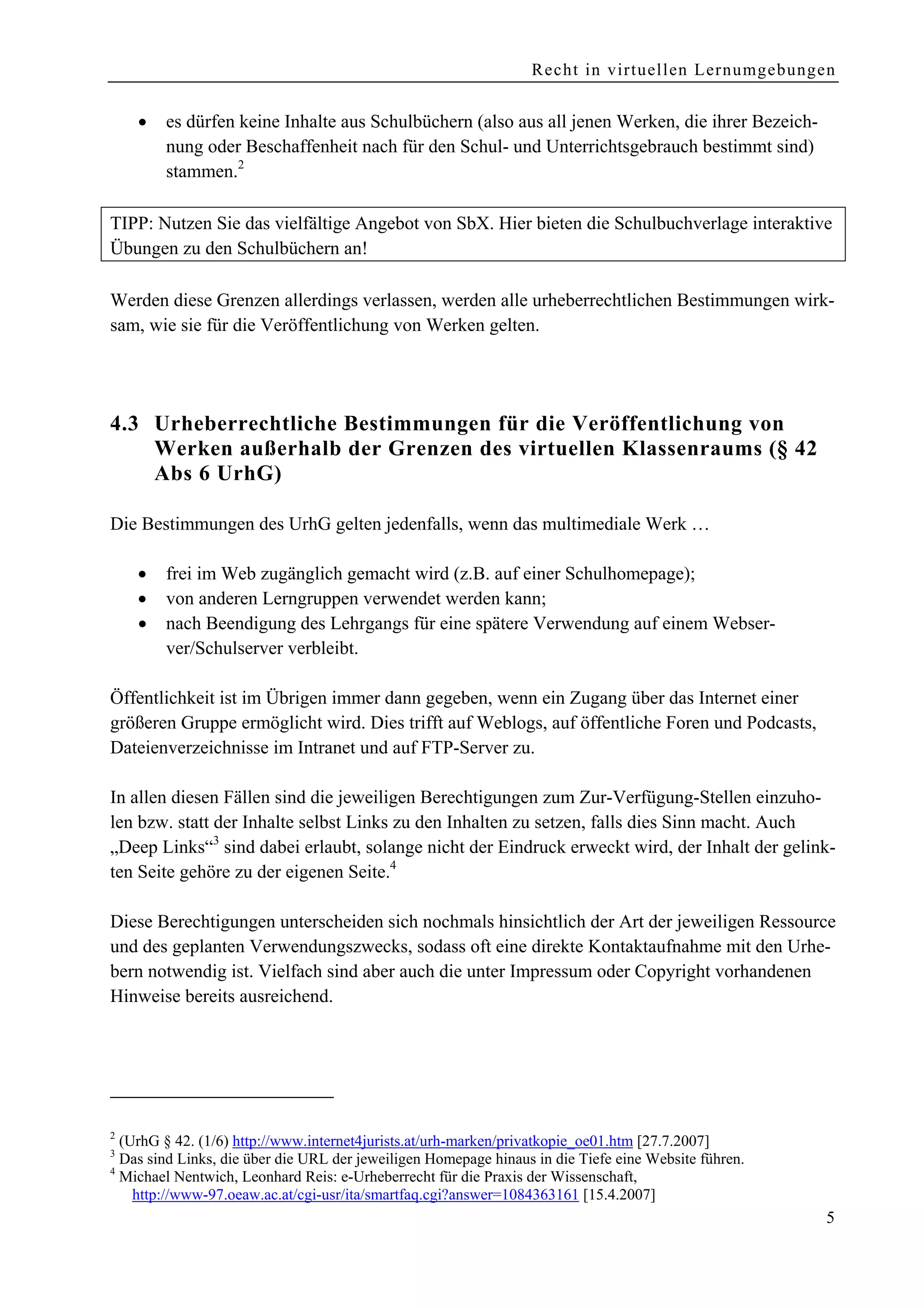 Recht in virtuellen Lernumgebungen


    •   es dürfen keine Inhalte aus Schulbüchern (also aus all jenen Werken, die ihrer Bezeich-
        nung oder Beschaffenheit nach für den Schul- und Unterrichtsgebrauch bestimmt sind)
        stammen.2

TIPP: Nutzen Sie das vielfältige Angebot von SbX. Hier bieten die Schulbuchverlage interaktive
Übungen zu den Schulbüchern an!

Werden diese Grenzen allerdings verlassen, werden alle urheberrechtlichen Bestimmungen wirk-
sam, wie sie für die Veröffentlichung von Werken gelten.




4.3 Urheberrechtliche Bestimmungen für die Veröffentlichung von
    Werken außerhalb der Grenzen des virtuellen Klassenraums (§ 42
    Abs 6 UrhG)

Die Bestimmungen des UrhG gelten jedenfalls, wenn das multimediale Werk …

    •   frei im Web zugänglich gemacht wird (z.B. auf einer Schulhomepage);
    •   von anderen Lerngruppen verwendet werden kann;
    •   nach Beendigung des Lehrgangs für eine spätere Verwendung auf einem Webser-
        ver/Schulserver verbleibt.

Öffentlichkeit ist im Übrigen immer dann gegeben, wenn ein Zugang über das Internet einer
größeren Gruppe ermöglicht wird. Dies trifft auf Weblogs, auf öffentliche Foren und Podcasts,
Dateienverzeichnisse im Intranet und auf FTP-Server zu.

In allen diesen Fällen sind die jeweiligen Berechtigungen zum Zur-Verfügung-Stellen einzuho-
len bzw. statt der Inhalte selbst Links zu den Inhalten zu setzen, falls dies Sinn macht. Auch
„Deep Links“3 sind dabei erlaubt, solange nicht der Eindruck erweckt wird, der Inhalt der gelink-
ten Seite gehöre zu der eigenen Seite.4

Diese Berechtigungen unterscheiden sich nochmals hinsichtlich der Art der jeweiligen Ressource
und des geplanten Verwendungszwecks, sodass oft eine direkte Kontaktaufnahme mit den Urhe-
bern notwendig ist. Vielfach sind aber auch die unter Impressum oder Copyright vorhandenen
Hinweise bereits ausreichend.




2
  (UrhG § 42. (1/6) http://www.internet4jurists.at/urh-marken/privatkopie_oe01.htm [27.7.2007]
3
  Das sind Links, die über die URL der jeweiligen Homepage hinaus in die Tiefe eine Website führen.
4
  Michael Nentwich, Leonhard Reis: e-Urheberrecht für die Praxis der Wissenschaft,
    http://www-97.oeaw.ac.at/cgi-usr/ita/smartfaq.cgi?answer=1084363161 [15.4.2007]
                                                                                                      5
 