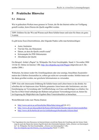 Recht in virtuellen Lernumgebungen


5         Praktische Hinweise
5.1 Zitieren

Wie in gedruckten Werken muss genauso in Texten, die für das Internet online zur Verfügung
gestellt werden, beim Zitieren die Quelle angeführt werden.

TIPP: Erklären Sie das Wie und Warum auch Ihren Schüler/innen und seien Sie ihnen ein gutes
Vorbild.

Es gibt keine fixen Zitierrichtlinien, aber folgende Punkte sollte man berücksichtigen:

      •    Autor, Institution
      •    Titel der Site, des Dokuments
      •    Datum, an dem die Quelle erstellt wurde5
      •    Seitenangabe bei PDF-Dokumenten
      •    Abrufdatum der Quelle

Ein Beispiel: Artikel „Plagiat“ In: Wikipedia. Die Freie Enzyklopädie. Stand: 4. November 2004
14 Uhr 42. Online im Internet: URL http://de.wikipedia.org/wiki/Plagiat (abgerufen am 6. De-
zember 2006 )

Webseiten, bei denen weder Ort, Erstellungsdatum oder eine sonstige, brauchbare Zusatzinfor-
mation des Urhebers festzustellen ist, sollten gar nicht erst verwendet werden. Schüler/innen sol-
len daran gewöhnt werden, nur gesicherte Informationen zu verwenden.

TIPP: Eine sehr interessante Erfahrung für Schüler/innen und Lehrer/innen ist das direkte An-
schreiben der im Impressum einer Website genannten Autor/innen oder Institutionen, um eine
Genehmigung zur Verwendung oder Veröffentlichung von Fotos und Beiträgen zu erhalten. Ge-
ben Sie in Ihrer Email unbedingt den Rahmen und genauen Verwendungszweck an, bieten Sie
im Gegenzug die Möglichkeit das Ergebnis Ihrer Unterrichtsarbeit zu betrachten.

Weiterführende Links zum Thema Zitation:

      •    http://www.univie.ac.at/Geschichte-Meta/lehre/zitreg.pdf (S. 6 f.)
      •    http://www.ub.uni-duesseldorf.de/home/ebib/fachinfo/faecher/alg/zit/zitiervorschriften
      •    http://www.ub.fu-berlin.de/service/einfuehrungen/bookmarks/zitieren.html




5
    Ein Tagesdatum bei einer Ressource im Internet könnte sowohl das Datum der Erstellung oder der letzten Ände-
      rung als auch das Datum des letzten Zugriffs durch den Zitierenden bedeuten. Siehe:„Zitieren von Internetquel-
      len“. In: Wikipedia: Die freie Enzyklopädie. „Zitieren von Internetquellen“ URL:
      http://de.wikipedia.org/wiki/Zitieren_von_Internetquellen Stand: 5.1.2007)
                                                                                                                       6
 