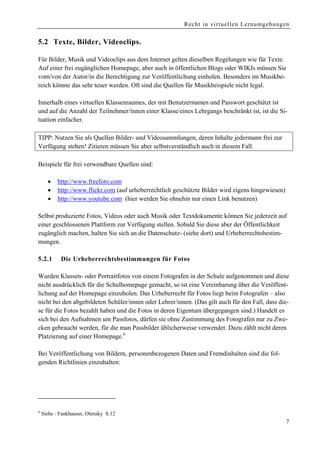 Recht in virtuellen Lernumgebungen


5.2 Texte, Bilder, Videoclips.

Für Bilder, Musik und Videoclips aus dem Internet gelten dieselben Regelungen wie für Texte.
Auf einer frei zugänglichen Homepage, aber auch in öffentlichen Blogs oder WIKIs müssen Sie
vom/von der Autor/in die Berechtigung zur Veröffentlichung einholen. Besonders im Musikbe-
reich könnte das sehr teuer werden. Oft sind die Quellen für Musikbeispiele nicht legal.

Innerhalb eines virtuellen Klassenraumes, der mit Benutzernamen und Passwort geschützt ist
und auf die Anzahl der Teilnehmer/innen einer Klasse/eines Lehrgangs beschränkt ist, ist die Si-
tuation einfacher.

TIPP: Nutzen Sie als Quellen Bilder- und Videosammlungen, deren Inhalte jedermann frei zur
Verfügung stehen! Zitieren müssen Sie aber selbstverständlich auch in diesem Fall.

Beispiele für frei verwendbare Quellen sind:

      •    http://www.freefoto.com
      •    http://www.flickr.com (auf urheberrechtlich geschützte Bilder wird eigens hingewiesen)
      •    http://www.youtube.com (hier werden Sie ohnehin nur einen Link benutzen)

Selbst produzierte Fotos, Videos oder auch Musik oder Textdokumente können Sie jederzeit auf
einer geschlossenen Plattform zur Verfügung stellen. Sobald Sie diese aber der Öffentlichkeit
zugänglich machen, halten Sie sich an die Datenschutz- (siehe dort) und Urheberrechtsbestim-
mungen.

5.2.1       Die Urheberrechtsbestimmungen für Fotos

Wurden Klassen- oder Portraitfotos von einem Fotografen in der Schule aufgenommen und diese
nicht ausdrücklich für die Schulhomepage gemacht, so ist eine Vereinbarung über die Veröffent-
lichung auf der Homepage einzuholen. Das Urheberrecht für Fotos liegt beim Fotografen – also
nicht bei den abgebildeten Schüler/innen oder Lehrer/innen. (Das gilt auch für den Fall, dass die-
se für die Fotos bezahlt haben und die Fotos in deren Eigentum übergegangen sind.) Handelt es
sich bei den Aufnahmen um Passfotos, dürfen sie ohne Zustimmung des Fotografen nur zu Zwe-
cken gebraucht werden, für die man Passbilder üblicherweise verwendet. Dazu zählt nicht deren
Platzierung auf einer Homepage.6

Bei Veröffentlichung von Bildern, personenbezogenen Daten und Fremdinhalten sind die fol-
genden Richtlinien einzuhalten:




6
    Siehe : Fankhauser, Olensky S.12
                                                                                                    7
 