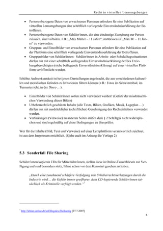 Recht in virtuellen Lernumgebungen


       •   Personenbezogene Daten von erwachsenen Personen erfordern für eine Publikation auf
           virtuellen Lernumgebungen eine schriftlich vorliegende Einverständniserklärung der Be-
           troffenen.
       •   Personenbezogene Daten von Schüler/innen, die eine eindeutige Zuordnung zur Person
           zulassen, sind verboten. z.B.: „Max Müller – 11 Jahre“; stattdessen ist „Max M. – 11 Jah-
           re“ zu verwenden.
       •   Gruppen- und Einzelbilder von erwachsenen Personen erfordern für eine Publikation auf
           der Plattform eine schriftlich vorliegende Einverständniserklärung der Betroffenen.
       •   Gruppenbilder von Schüler/innen: Schüler/innen in Arbeits- oder Schulalltagssituationen
           dürfen nur mit einer schriftlich vorliegenden Einverständniserklärung der/des Erzie-
           hungsberechtigten (siehe beiliegende Einverständniserklärung) auf einer virtuellen Platt-
           form veröffentlicht werden.

Erhöhte Aufmerksamkeit ist bei jenen Darstellungen angebracht, die aus verschiedenen kulturel-
len und moralischen Gründen zu Irritationen führen können (z.B.: Fotos im Schwimmbad, im
Turnunterricht, in der Disco …).

       •   Einzelbilder von Schüler/innen sollen nicht verwendet werden! (Gefahr der missbräuchli-
           chen Verwendung dieser Bilder)
       •   Urheberrechtlich geschützte Inhalte (alle Texte, Bilder, Grafiken, Musik, Lageplan …)
           dürfen nur mit ausdrücklicher (schriftlicher) Genehmigung des Rechteinhabers verwendet
           werden.
       •   Verlinkungen (Verweise) zu anderen Seiten dürfen dem § 2 SchOrgG nicht widerspre-
           chen und sind regelmäßig auf diese Bedingungen zu überprüfen.

Wer für die Inhalte (Bild, Text und Verweise) auf einer Lernplattform verantwortlich zeichnet,
ist aus dem Impressum ersichtlich. (Siehe auch im Anhang die Vorlage 2)




5.3 Sonderfall File Sharing

Schüler/innen kopieren CDs für Mitschüler/innen, stellen diese in Online-Tauschbörsen zur Ver-
fügung und sind besonders stolz, Filme schon vor dem Kinostart gesehen zu haben.

           „Durch eine zunehmend schärfere Verfolgung von Urheberrechtsverletzungen durch die
           Industrie wird ... die Gefahr immer greifbarer, dass CD-kopierende Schüler/innen tat-
           sächlich als Kriminelle verfolgt werden.“7




7
    http://lehrer-online.de/url/illegales-filesharing [27.7.2007]
                                                                                                     8
 