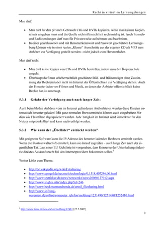 Recht in virtuellen Lernumgebungen


Man darf:

      •   Man darf für den privaten Gebrauch CDs und DVDs kopieren, wenn man keinen Kopier-
          schutz umgehen muss und die Quelle nicht offensichtlich rechtswidrig ist. Auch Fernseh-
          und Radiosendungen darf man für Privatzwecke aufnehmen und bearbeiten.
      •   In einer geschlossenen und mit Benutzerkennwort und Passwort geschützten Lernumge-
          bung können wie in einer realen „Klasse“ Ausschnitte aus der eigenen CD als MP3 zum
          Anhören zur Verfügung gestellt werden - nicht jedoch zum Herunterladen.

Man darf nicht:

      •   Man darf keine Kopien von CDs und DVDs herstellen, indem man den Kopierschutz
          umgeht.
      •   Überhaupt darf man urheberrechtlich geschützte Bild- und Bildtonträger ohne Zustim-
          mung der Rechteinhaber nicht im Internet der Öffentlichkeit zur Verfügung stellen. Auch
          das Herunterladen von Filmen und Musik, an denen der Anbieter offensichtlich keine
          Rechte hat, ist untersagt.

5.3.1       Gefahr der Verfolgung auch nach langer Zeit:

Auch beim bloßen Anhören vom im Internet gefundenen Audiodateien werden diese Dateien au-
tomatisch herunter geladen! Mit ganz normalen Browsermitteln können auch eingebettete Me-
dien wie Flashfilme abgespeichert werden. Jede Tätigkeit im Internet wird unmerkbar für den
Nutzer mitprotokolliert und kann nachverfolgt werden.

5.3.2       Wie kann der „Übeltäter“ entdeckt werden?

Mit geeigneter Software kann die IP-Adresse des herunter ladenden Rechners ermittelt werden.
Wenn die Staatsanwaltschaft ermittelt, kann sie darauf zugreifen – auch lange Zeit nach der ei-
gentlichen Tat. Laut einer EU Richtlinie ist vorgesehen, dass Konzerne der Unterhaltungsindust-
rie direktes Auskunftsrecht bei den Internetprovidern bekommen sollen.8

Weiter Links zum Thema:

      •   http://de.wikipedia.org/wiki/Filesharing
      •   http://www.spiegel.de/netzwelt/technologie/0,1518,407246,00.html
      •   http://www.testticker.de/news/netzwerke/news20060127012.aspx
      •   http://www.irights.info/index.php?id=246
      •   http://www.beckmannundnorda.de/urteil_filesharing.html
      •   http://www.stiftung-
          warentest.de/online/computer_telefon/meldung/1251490/1251490/1252410.html


8
    http://www.heise.de/newsticker/meldung/67481 [27.7.2007]
                                                                                                9
 