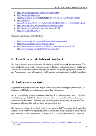 Recht in virtuellen Lernumgebungen


      •   http://www.hardwarejournal.de/tip_urhebergesetz.htm
      •   http://www.kopien-brauchen-
          originale.de/enid/25b3269f006d501edd73d3b435b4a871,55a304092d09/5n.html
      •   http://www.die-
          kriminalpolizei.de/50346196290fe7a01/50346196290fe8f03/5034619629100bf1b.html
      •   http://www.ikz-online.de/osr/osr.brennen.urheberrecht.php
      •   http://www.gvu.de/de/berichte/jahr2004.php?navId=24
      •   http://www.aufrecht.de/4255

Relevante Gesetzestexte finden Sie hier:

      •   http://www.gesetze-im-internet.de/bundesrecht/urhg/gesamt.pdf
      •   http://www.bmj.bund.de/media/archive/126.pdf
      •   http://www.internetrecht-rostock.de/urheberrechtsgesetz-zweiter-korb.pdf
      •   http://www.bmukk.gv.at/schulen/recht/gvo/schug.xml




5.4 Tipps für einen realistischen Arbeitsaufwand

Das Beschaffen von Berechtigungen ist zeitaufwändig und oft auch mit Kosten verbunden. Von
einzelnen Lehrer/innen ist dies realistischerweise nicht immer zu erwarten. Sinnvoll ist aber das
Einholen der entsprechenden Berechtigungen im Rahmen von größer angelegten Projekten, um
den Austausch von Unterrichtssequenzen zu fördern und gleichzeitig auch rechtlich abzusichern.




5.5 Publizieren eigener Werke

Eigene Inhalte können sowohl auf Lernplattformen als auch im Internet publiziert werden. Da-
tenschutz- und Urheberrechtsbestimmungen sind dabei einzuhalten.

Bei frei zugänglichen Webseiten besteht seit der Novelle des Mediengesetzes vom 1. Juli 2005
eine Offenlegungspflicht für die Betreiber/innen. Im Impressum sind anzuführen: Schuladresse,
verantwortliche Person(en), Erklärung über die grundlegende Ausrichtung der Webseite.9 Das
Impressum sollte von allen anderen Seiten leicht erreichbar sein.

Das Urheberrecht dieser Seiten bleibt beim/ bei der Autor/in. Bei Verwendung durch andere Per-
sonen ist daher eine Quellenangabe obligatorisch. Inwiefern der/die Autor/in den für eine Home-
page verfassten Content anderweitig, z.B. in gedruckter Form, noch einmal verwerten darf, ist



9
    http://www2.argedaten.at/php/cms_monitor.php?question=PUB-TEXT-ARGEDATEN&search=44491icc
      (7.7.2007)
                                                                                               10
 
