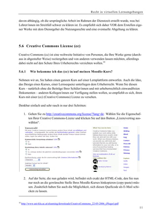 Recht in virtuellen Lernumgebungen


davon abhängig, ob die ursprüngliche Arbeit im Rahmen der Dienstzeit erstellt wurde, was bei
Lehrer/innen im Streitfall schwer zu klären ist. Es empfiehlt sich daher VOR dem Erstellen eige-
ner Werke mit dem Dienstgeber die Nutzungsrechte und eine eventuelle Abgeltung zu klären.




5.6 Creative Commons License (cc)

Creative Commons (cc) ist eine weltweite Initiative von Personen, die Ihre Werke gerne (durch-
aus in abgestufter Weise) weitergeben und von anderen verwenden lassen möchten, allerdings
dabei nicht auf den Schutz Ihres Urheberrechts verzichten wollen.10

5.6.1       Wie bekomme ich das (cc) in/auf meinen Moodle-Kurs?

Nehmen wir an, Sie haben einen ganzen Kurs auf einer Lernplattform entworfen. Auch die Idee,
das Design eines Kurses, einer Lernsequenz unterliegen dem Urheberrecht. Wenn Sie diesen
Kurs – natürlich ohne die Beiträge Ihrer Schüler/innen und mit urheberrechtlich einwandfreien
Dokumenten – anderen Kollegen/innen zur Verfügung stellen wollen, so empfiehlt es sich, ihren
Kurs mit einer (cc) (Creative Commons) Lizenz zu versehen.

Denkbar einfach und sehr rasch in nur drei Schritten:

       1. Gehen Sie zu http://creativecommons.org/license/?lang=de: Wählen Sie die Eigenschaf-
          ten Ihrer Creative Commons-Lizenz und klicken Sie auf den Button „Lizenzvertrag aus-
          wählen“.




       2. Auf der Seite, die nun geladen wird, befindet sich exakt der HTML-Code, den Sie nun
          nur noch an die gewünschte Stelle Ihres Moodle-Kurses hinkopieren (copy-paste) müs-
          sen. Zusätzlich haben Sie auch die Möglichkeit, sich diesen Quellcode als E-Mail schi-
          cken zu lassen.


10
     http://www.uni-klu.ac.at/elearning/downloads/CreativeCommons_22-05-2006_(Pleger).pdf
                                                                                                11
 