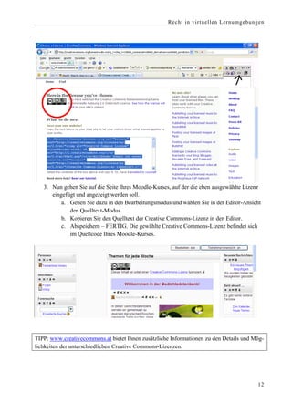 Recht in virtuellen Lernumgebungen




   3. Nun gehen Sie auf die Seite Ihres Moodle-Kurses, auf der die eben ausgewählte Lizenz
      eingefügt und angezeigt werden soll.
          a. Gehen Sie dazu in den Bearbeitungsmodus und wählen Sie in der Editor-Ansicht
             den Quelltext-Modus.
          b. Kopieren Sie den Quelltext der Creative Commons-Lizenz in den Editor.
          c. Abspeichern – FERTIG. Die gewählte Creative Commons-Lizenz befindet sich
             im Quellcode Ihres Moodle-Kurses.




TIPP: www.creativecommons.at bietet Ihnen zusätzliche Informationen zu den Details und Mög-
lichkeiten der unterschiedlichen Creative Commons-Lizenzen.




                                                                                        12
 