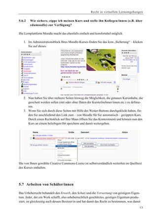 Recht in virtuellen Lernumgebungen


5.6.2   Wie sichere, zippe ich meinen Kurs und stelle ihn Kollegen/innen (z.B. über
        edumoodle) zur Verfügung?

Die Lernplattform Moodle macht das ebenfalls einfach und komfortabel möglich.

   1. Im Administrationsblock Ihres Moodle-Kurses finden Sie das Icon „Sicherung“ – klicken
      Sie auf dieses.




   2. Nun haben Sie über mehrere Seiten hinweg die Möglichkeit, die genauen Kursinhalte, die
      gesichert werden sollen (mit oder ohne Daten der Kursteilnehmer/innen etc.) zu definie-
      ren.
   3. Wenn Sie sich durch diese Seiten mit Hilfe des Weiter-Buttons durchgeklickt haben, fin-
      den Sie anschließend den Link zum – von Moodle für Sie automatisch – gezippten Kurs.
      Durch einen Rechtsklick auf Ihre Maus öffnen Sie das Kontextmenü und können nun den
      Kurs an einem beliebigen Ort speichern und damit weitergeben.




Die von Ihnen gewählte Creative Commons-Lizenz ist selbstverständlich weiterhin im Quelltext
des Kurses enthalten.




5 .7 Arbeiten von Schüler/innen

Das Urheberrecht behandelt den Erwerb, den Schutz und die Verwertung von geistigem Eigen-
tum. Jeder, der ein Werk schafft, also urheberrechtlich geschütztes, geistiges Eigentum produ-
ziert, ist gleichzeitig auch dessen Besitzer/in und hat damit das Recht zu bestimmen, was damit
                                                                                              13
 