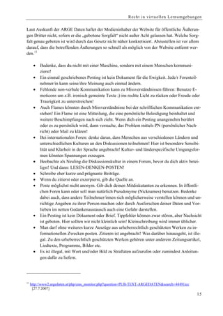 Recht in virtuellen Lernumgebungen


Laut Auskunft der ARGE Daten haftet der Medieninhaber der Website für öffentliche Äußerun-
gen Dritter nicht, sofern er die „gebotene Sorgfalt“ nicht außer Acht gelassen hat. Welche Sorg-
falt genau geboten ist wird durch das Gesetz nicht näher konkretisiert. Abzustellen ist vor allem
darauf, dass die betreffenden Äußerungen so schnell als möglich von der Website entfernt wer-
den.11

      •   Bedenke, dass du nicht mit einer Maschine, sondern mit einem Menschen kommuni-
          zierst!
      •   Ein einmal geschriebenes Posting ist kein Dokument für die Ewigkeit. Jede/r Forenteil-
          nehmer/in kann seine/ihre Meinung auch einmal ändern.
      •   Fehlende non-verbale Kommunikation kann zu Missverständnissen führen: Benutze E-
          moticons um z.B. ironisch gemeinte Texte ;) ins rechte Licht zu rücken oder Freude oder
          Traurigkeit zu unterstreichen!
      •   Auch Flames könnten durch Missverständnisse bei der schriftlichen Kommunikation ent-
          stehen! Ein Flame ist eine Mitteilung, die eine persönliche Beleidigung beinhaltet und
          weitere Beschimpfungen nach sich zieht. Wenn dich ein Posting unangenehm berührt
          oder es zu persönlich wird, dann versuche, das Problem mittels PN (persönlicher Nach-
          richt) oder Mail zu klären!
      •   Bei internationalen Foren: denke daran, dass Menschen aus verschiedenen Ländern und
          unterschiedlichen Kulturen an den Diskussionen teilnehmen! Hier ist besondere Sensibi-
          lität und Klarheit in der Sprache angebracht! Kultur- und länderspezifische Umgangsfor-
          men könnten Spannungen erzeugen.
      •   Beobachte als Neuling die Diskussionskultur in einem Forum, bevor du dich aktiv betei-
          ligst! Und dann: LESEN-DENKEN-POSTEN!
      •   Schreibe eher kurze und prägnante Beiträge.
      •   Wenn du zitierst oder exzerpierst, gib die Quelle an.
      •   Poste möglichst nicht anonym. Gib dich deinen Mitdiskutanten zu erkennen. In öffentli-
          chen Foren kann oder soll man natürlich Pseudonyme (Nicknames) benutzen. Bedenke
          dabei auch, dass andere Teilnehmer/innen sich möglicherweise verstellen können und un-
          richtige Angaben zu ihrer Person machen oder durch Ausforschen deiner Daten und Vor-
          lieben im netten Gedankenaustausch auch eine Gefahr darstellen.
      •   Ein Posting ist kein Dokument oder Brief. Tippfehler können zwar stören, aber Nachsicht
          ist geboten. Hier sollten wir nicht kleinlich sein! Kleinschreibung wird immer üblicher.
      •   Man darf ohne weiteres kurze Auszüge aus urheberrechtlich geschützten Werken zu in-
          formationellen Zwecken posten. Zitieren ist angebracht! Was darüber hinausgeht, ist ille-
          gal. Zu den urheberrechtlich geschützten Werken gehören unter anderem Zeitungsartikel,
          Liedtexte, Programme, Bilder etc.
      •   Es ist illegal, mit Wort und/oder Bild zu Straftaten aufzurufen oder zumindest Anleitun-
          gen dafür zu liefern.




11
     http://www2.argedaten.at/php/cms_monitor.php?question=PUB-TEXT-ARGEDATEN&search=44491icc
      [27.7.2007]
                                                                                                15
 