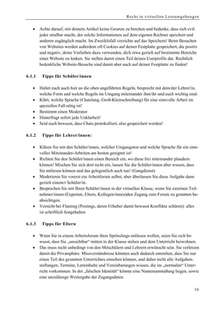 Recht in virtuellen Lernumgebungen


    •    Achte darauf, mit deinem Artikel keine Gesetze zu brechen und bedenke, dass sich evtl.
         jeder strafbar macht, der solche Informationen auf dem eigenen Rechner speichert und
         anderen zugänglich macht. Im Zweifelsfall verzichte auf das Speichern! Beim Besuchen
         von Websites werden außerdem oft Cookies auf deiner Festplatte gespeichert, die positiv
         und negativ, deine Vorlieben dazu verwenden, dich etwa gezielt auf bestimmte Bereiche
         einer Website zu lenken. Sie stellen damit einen Teil deines Userprofils dar. Rechtlich
         bedenkliche Website-Besuche sind damit aber auch auf deiner Festplatte zu finden!

6.1.1     Tipps für Schüler/innen

    •    Haltet euch auch hier an die oben angeführten Regeln, besprecht mit dem/der Lehrer/in,
         welche Form und welche Regeln im Umgang miteinander ihm/ihr und euch wichtig sind.
    •    Klärt, welche Sprache (Chatslang, Groß-Kleinschreibung) für eine sinnvolle Arbeit im
         speziellen Fall nötig ist!
    •    Bestimmt einen Moderator
    •    Hinterfragt sofort jede Unklarheit!
    •    Seid euch bewusst, dass Chats protokolliert, also gespeichert werden!

6.1 .2    Tipps für Lehrer/innen:

    •    Klären Sie mit den Schüler/innen, welcher Umgangston und welche Sprache für ein sinn-
         volles Miteinander-Arbeiten am besten geeignet ist!
    •    Richten Sie den Schüler/innen einen Bereich ein, wo diese frei miteinander plaudern
         können! Mischen Sie sich dort nicht ein, lassen Sie die Schüler/innen aber wissen, dass
         Sie mitlesen können und das gelegentlich auch tun! (Gangdienst)
    •    Moderieren Sie vorerst ein Arbeitforum selbst, aber überlassen Sie diese Aufgabe dann
         gezielt einem/r Schüler/in.
    •    Besprechen Sie mit Ihren Schüler/innen in der virtuellen Klasse, wenn Sie externen Teil-
         nehmer/innen (Experten, Eltern, Kollegen/innen)den Zugang zum Forum zu gestatten be-
         absichtigen.
    •    Vorsicht bei Flaming (Postings, deren Urheber damit bewusst Konflikte schüren): alles
         ist schriftlich festgehalten

6.1 .3    Tipps für Eltern

    •    Wenn Sie in einem Arbeitsforum ihres Sprösslings mitlesen wollen, seien Sie sich be-
         wusst, dass Sie „unsichtbar“ mitten in der Klasse stehen und dem Unterricht beiwohnen.
    •    Das muss nicht unbedingt von den Mitschülern und Lehrern erwünscht sein. Sie verletzen
         damit die Privatsphäre. Missverständnisse könnten auch dadurch entstehen, dass Sie nur
         einen Teil des gesamten Unterrichtes einsehen können, und daher nicht alle Aufgaben-
         stellungen, Termine, Lerninhalte und Vereinbarungen wissen, die im „normalen“ Unter-
         richt vorkommen. In der „falschen Identität“ könnte eine Namensanmaßung liegen, sowie
         eine unzulässige Weitergabe der Zugangsdaten.

                                                                                              16
 