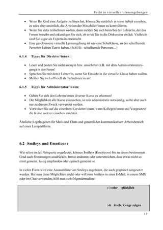Recht in virtuellen Lernumgebungen


    •    Wenn Ihr Kind eine Aufgabe zu lösen hat, können Sie natürlich in seine Arbeit einsehen,
         es wäre aber unsittlich, die Arbeiten der Mitschüler/innen zu kontrollieren.
    •    Wenn Sie aktiv teilnehmen wollen, dann melden Sie sich beim/bei der Lehrer/in, der das
         Forum betreibt und erkundigen Sie sich, ob er/sie Sie in die Diskussion einlädt. Vielleicht
         sind Sie sogar als Experte/in erwünscht.
    •    Eine geschlossene virtuelle Lernumgebung ist wie eine Schulklasse, zu der schulfremde
         Personen keinen Zutritt haben. (SchUG: schulfremde Personen....)

6.1 .4     Tipps für Direktor/innen:

    •    Lesen und posten Sie nicht anonym bzw. unsichtbar (z.B. mit dem Administratorenzu-
         gang) in den Foren!
    •    Sprechen Sie mit dem/r Lehrer/in, wenn Sie Einsicht in die virtuelle Klasse haben wollen.
    •    Melden Sie sich offiziell als Teilnehmer/in an!

6.1.5      Tipps für Administrator/innen:

    •    Geben Sie sich den Lehrern/innen diverser Kurse zu erkennen!
    •    Die Möglichkeit alle Kurse einzusehen, ist rein administrativ notwendig, sollte aber auch
         nur zu diesem Zweck verwendet werden.
    •    Verweisen Sie auf die einzelnen Kursleiter/innen, wenn Kollegen/innen und Vorgesetzte
         die Kurse anderer einsehen möchten.

Ähnliche Regeln gelten für Mails und Chats und generell den kommunikativen Arbeitsbereich
auf einer Lernplattform.




6.2 Smileys und Emoticons

Wie schon in der Netiquette angedeutet, können Smileys (Emoticons) bis zu einem bestimmten
Grad auch Stimmungen ausdrücken, Ironie andeuten oder unterstreichen, dass etwas nicht so
ernst gemeint, lustig empfunden oder zynisch gemeint ist.

In vielen Foren wird eine Auswahlliste von Smileys angeboten, die auch graphisch umgesetzt
werden. Hat man diese Möglichkeit nicht oder will man Smileys in einer E-Mail, in einem SMS
oder im Chat verwenden, hilft man sich folgendermaßen:

;-) oder     Augenzwinkern         :-( oder   traurig                :-) oder   glücklich

:-)) sehr glücklich                :-(( sehr traurig                 :'-)vor glück weinen

:-> hi                             :- weiß ich nicht                :-b ätsch, Zunge zeigen

                                                                                                 17
 