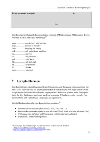 Recht in virtuellen Lernumgebungen


8-| bin gespannt, neugierig             :-| ist mir egal                    8 Brillenträger

>- weiblich                             :- männlich                         :-# ich sage nichts

:-o erschrocken                         … und 1000 andere …




Eine Besonderheit bei der E-Kommunikation (Internet, SMS) kommt den Abkürzungen, den Ak-
ronymen zu. Hier eine kleine Sammlung:12

uawg ................ um Antwort wird gebeten
asap.................. as soon as possible
*lol*................. laughing out loudly
rofl.................... roll on the floor laughing
cu...................... see you
cul..................... see you later
gn8.................... gute Nacht
hdl..................... hab dich lieb
np...................... no problem
thx..................... thanks
mom.................. Moment!




7        Lernplattformen
Eine Lernplattform ist ein Programm für die Organisation und Betreuung webunterstützten Ler-
nens. Diese Software wird auf einem zentralen Server installiert und über einen lokalen Client,
beispielsweise über einen Web-Browser, angesprochen. Nicht dazu gehören bloße Bildungsin-
halte, die über das Internet angeboten werden wie normale Webpräsenzen oder –portale. Eine
Lernplattform hilft vielmehr den Lernprozess zu organisieren.

Die fünf Funktionsbereiche einer Lernplattform umfassen:13

     •   Präsentation von Inhalten (Text, Grafik, Bild, Ton, Film …)
     •   Kommunikationswerkzeug (asynchron wie etwa E-Mail sowie synchron wie etwa Chat)
     •   Werkzeuge (um Aufgaben und Übungen zu erstellen oder zu bearbeiten)
     •   Evaluations- und Bewertungshilfen



12
   Sammlungen dieser Abkürzungen findet man natürlich auch im Internet, etwa hier:
    http://www.call4ally.com/textor_contents.htm
13
   http://de.wikipedia.org/wiki/Lernplattform [18.3.2007]
                                                                                                  18
 