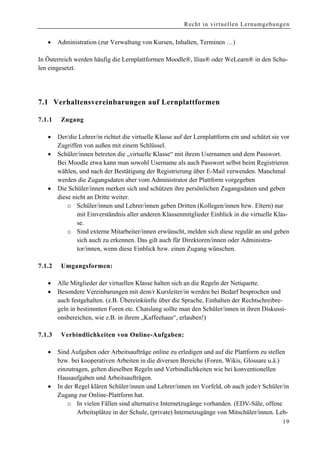 Recht in virtuellen Lernumgebungen


    •    Administration (zur Verwaltung von Kursen, Inhalten, Terminen …)

In Österreich werden häufig die Lernplattformen Moodle®, Ilias® oder WeLearn® in den Schu-
len eingesetzt.




7.1 Verhalt ensvereinbarungen auf Lernplattformen

7 .1.1    Zugang

    •    Der/die Lehrer/in richtet die virtuelle Klasse auf der Lernplattform ein und schützt sie vor
         Zugriffen von außen mit einem Schlüssel.
    •    Schüler/innen betreten die „virtuelle Klasse“ mit ihrem Usernamen und dem Passwort.
         Bei Moodle etwa kann man sowohl Username als auch Passwort selbst beim Registrieren
         wählen, und nach der Bestätigung der Registrierung über E-Mail verwenden. Manchmal
         werden die Zugangsdaten aber vom Administrator der Plattform vorgegeben
    •    Die Schüler/innen merken sich und schützen ihre persönlichen Zugangsdaten und geben
         diese nicht an Dritte weiter.
             o Schüler/innen und Lehrer/innen geben Dritten (Kollegen/innen bzw. Eltern) nur
                 mit Einverständnis aller anderen Klassenmitglieder Einblick in die virtuelle Klas-
                 se.
             o Sind externe Mitarbeiter/innen erwünscht, melden sich diese regulär an und geben
                 sich auch zu erkennen. Das gilt auch für Direktoren/innen oder Administra-
                 tor/innen, wenn diese Einblick bzw. einen Zugang wünschen.

7.1.2     U mgangsformen:

    •    Alle Mitglieder der virtuellen Klasse halten sich an die Regeln der Netiquette.
    •    Besondere Vereinbarungen mit dem/r Kursleiter/in werden bei Bedarf besprochen und
         auch festgehalten. (z.B. Übereinkünfte über die Sprache, Einhalten der Rechtschreibre-
         geln in bestimmten Foren etc. Chatslang sollte man den Schüler/innen in ihren Diskussi-
         onsbereichen, wie z.B. in ihrem „Kaffeehaus“, erlauben!)

7.1.3     Verbindlichkeiten von Online-Aufgaben:

    •    Sind Aufgaben oder Arbeitsaufträge online zu erledigen und auf die Plattform zu stellen
         bzw. bei kooperativen Arbeiten in die diversen Bereiche (Foren, Wikis, Glossare u.ä.)
         einzutragen, gelten dieselben Regeln und Verbindlichkeiten wie bei konventionellen
         Hausaufgaben und Arbeitsaufträgen.
    •    In der Regel klären Schüler/innen und Lehrer/innen im Vorfeld, ob auch jede/r Schüler/in
         Zugang zur Online-Plattform hat.
             o In vielen Fällen sind alternative Internetzugänge vorhanden. (EDV-Säle, offene
                 Arbeitsplätze in der Schule, (private) Internetzugänge von Mitschüler/innen. Leh-
                                                                                                  19
 